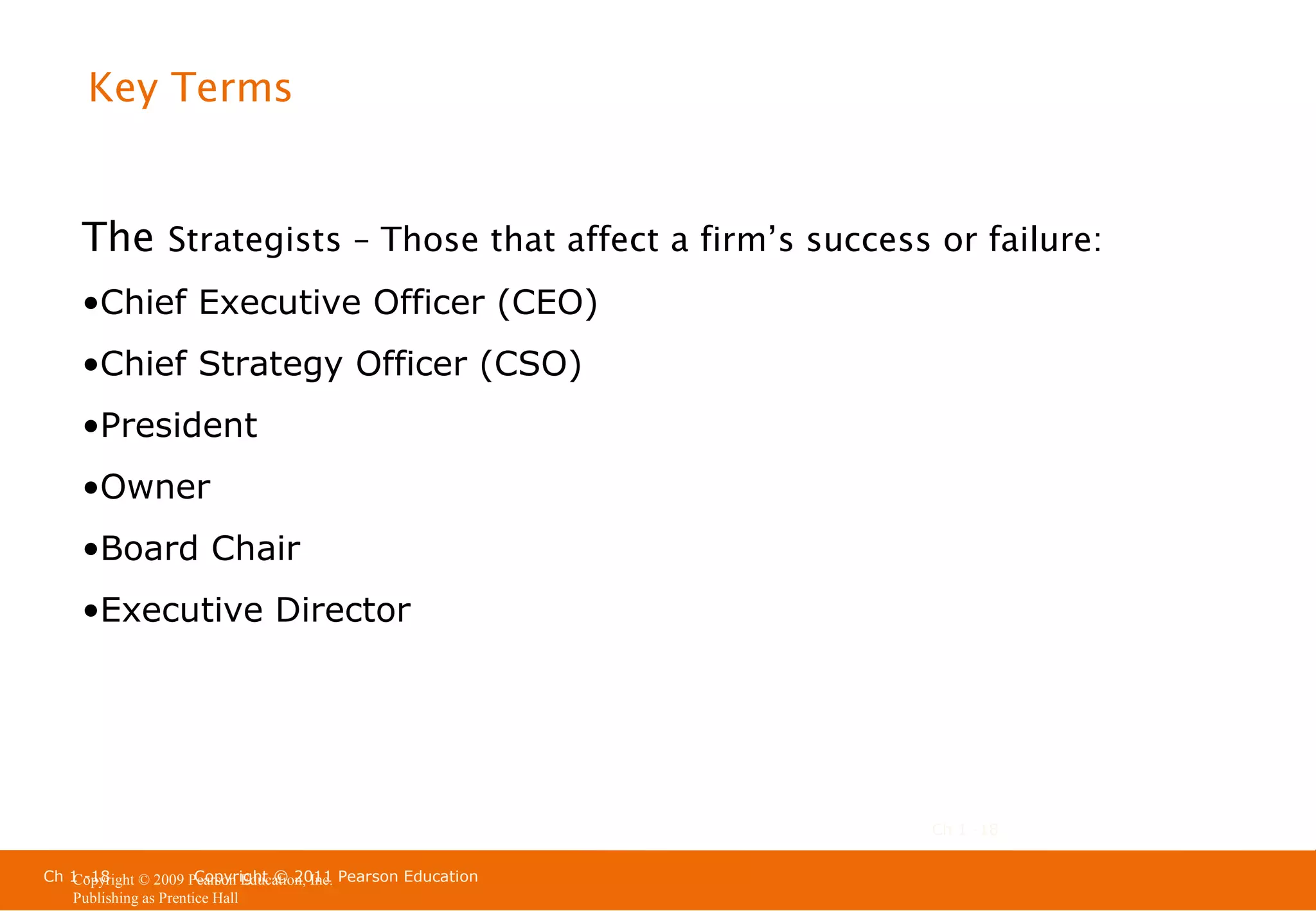 Key Terms

The Strategists – Those that affect a firm’s success or failure:
•Chief Executive Officer (CEO)
•Chief Strategy Officer (CSO)
•President
•Owner
•Board Chair
•Executive Director

Ch 1 -18
Ch 1 -18
Copyright © 2011
Copyright © 2009 Pearson Education, Inc. Pearson Education
Publishing as Prentice Hall

 