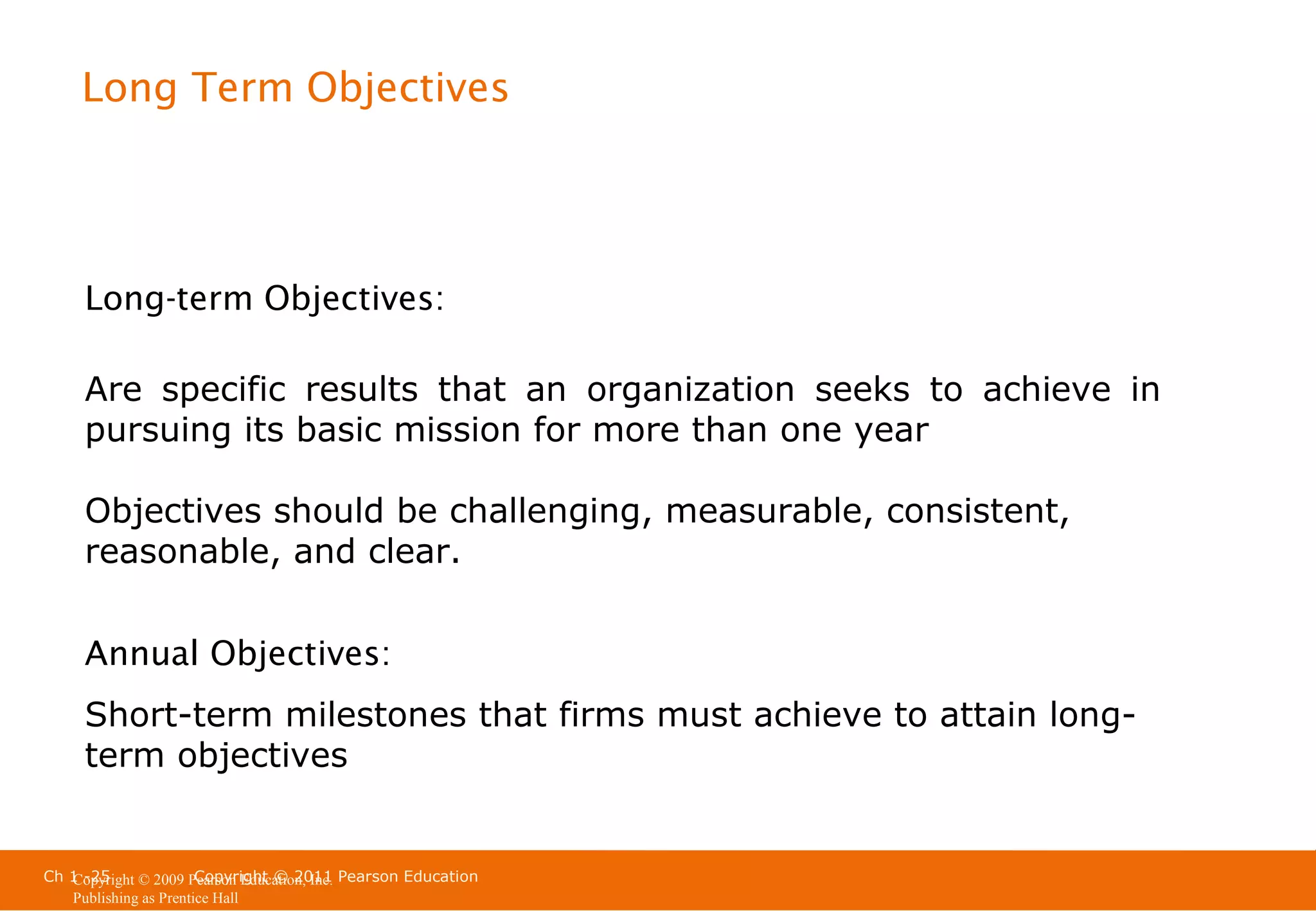 Long Term Objectives

Long-term Objectives:
Are specific results that an organization seeks to achieve in
pursuing its basic mission for more than one year
Objectives should be challenging, measurable, consistent,
reasonable, and clear.
Annual Objectives:
Short-term milestones that firms must achieve to attain longterm objectives

Ch 1 -25
Copyright © 2011
Copyright © 2009 Pearson Education, Inc. Pearson Education
Publishing as Prentice Hall

 