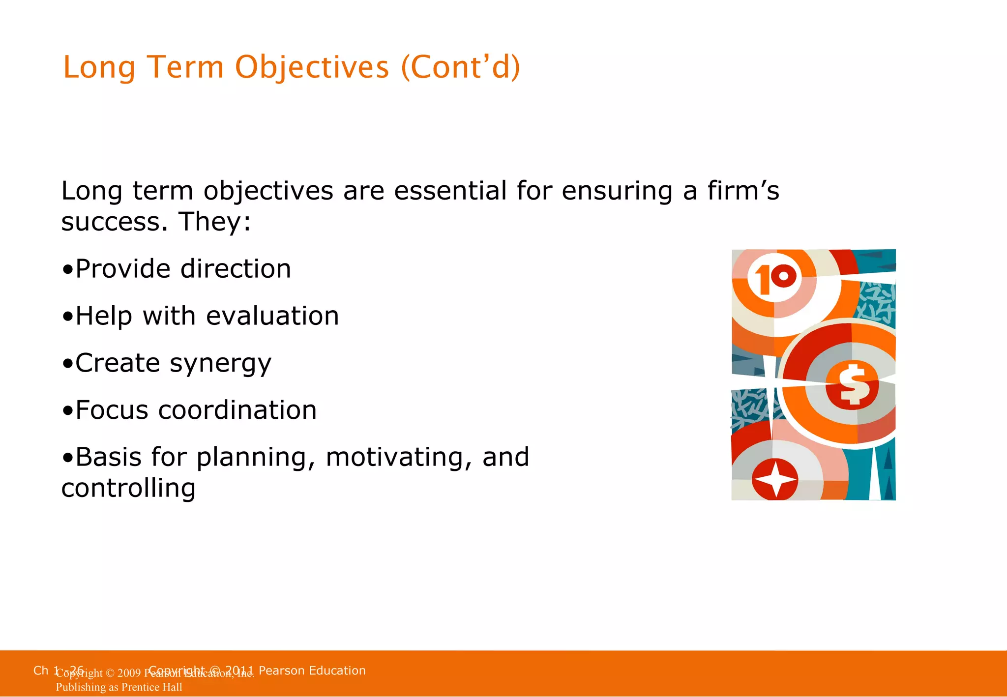 Long Term Objectives (Cont’d)

Long term objectives are essential for ensuring a firm’s
success. They:
•Provide direction
•Help with evaluation
•Create synergy
•Focus coordination
•Basis for planning, motivating, and
controlling

Ch 1 -26
Copyright © 2011
Copyright © 2009 Pearson Education, Inc. Pearson Education
Publishing as Prentice Hall

 