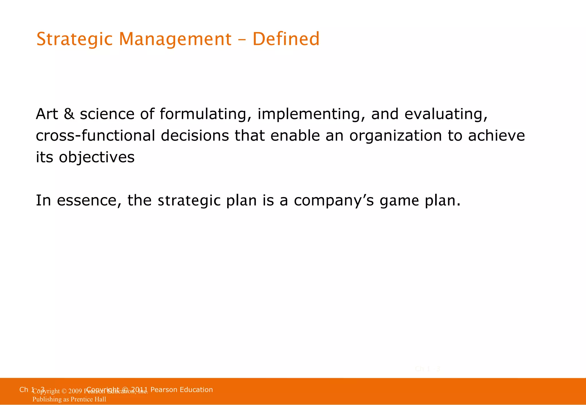 Strategic Management – Defined

Art & science of formulating, implementing, and evaluating,
cross-functional decisions that enable an organization to achieve
its objectives
In essence, the strategic plan is a company’s game plan.

Ch 1 -3
Ch 1 -3
Copyright © 2011
Copyright © 2009 Pearson Education, Inc. Pearson Education
Publishing as Prentice Hall

 