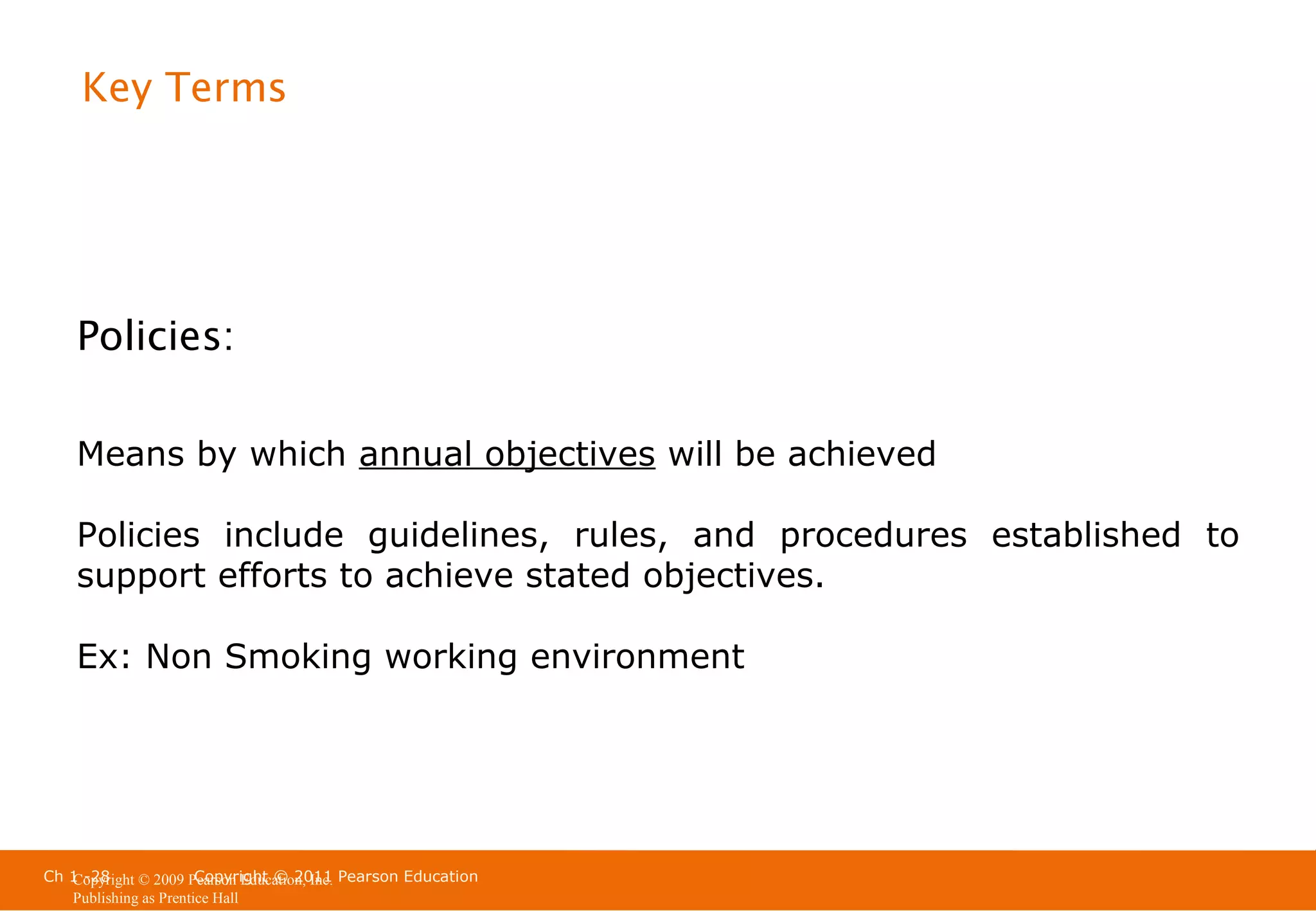 Key Terms

Policies:
Means by which annual objectives will be achieved
Policies include guidelines, rules, and procedures established to
support efforts to achieve stated objectives.
Ex: Non Smoking working environment

Ch 1 -28
Copyright © 2011
Copyright © 2009 Pearson Education, Inc. Pearson Education
Publishing as Prentice Hall

 