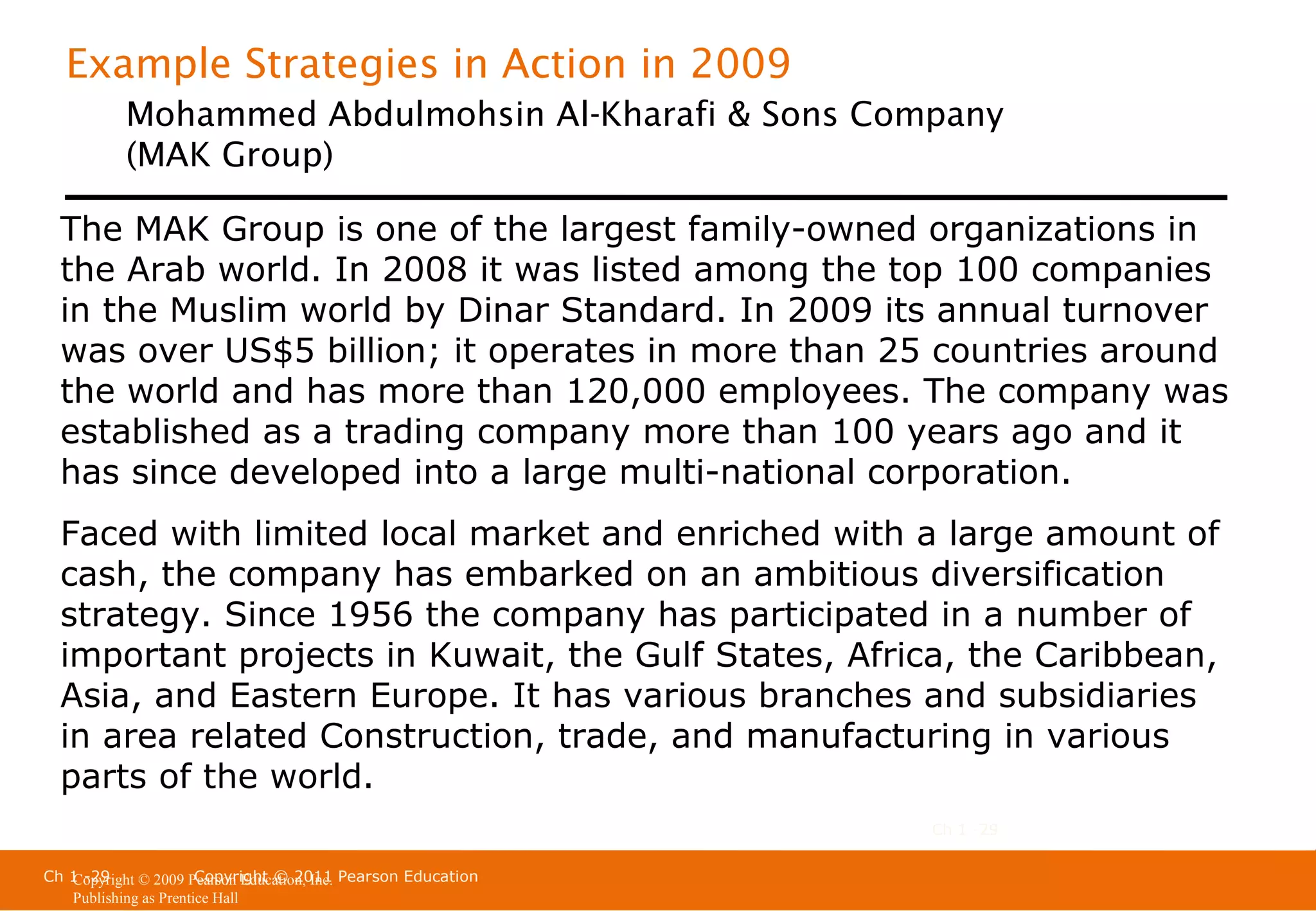 Example Strategies in Action in 2009
Mohammed Abdulmohsin Al-Kharafi & Sons Company
(MAK Group)
The MAK Group is one of the largest family-owned organizations in
the Arab world. In 2008 it was listed among the top 100 companies
in the Muslim world by Dinar Standard. In 2009 its annual turnover
was over US$5 billion; it operates in more than 25 countries around
the world and has more than 120,000 employees. The company was
established as a trading company more than 100 years ago and it
has since developed into a large multi-national corporation.
Faced with limited local market and enriched with a large amount of
cash, the company has embarked on an ambitious diversification
strategy. Since 1956 the company has participated in a number of
important projects in Kuwait, the Gulf States, Africa, the Caribbean,
Asia, and Eastern Europe. It has various branches and subsidiaries
in area related Construction, trade, and manufacturing in various
parts of the world.
Ch 1 -29
Ch 1 -29
Copyright © 2011
Copyright © 2009 Pearson Education, Inc. Pearson Education
Publishing as Prentice Hall

 