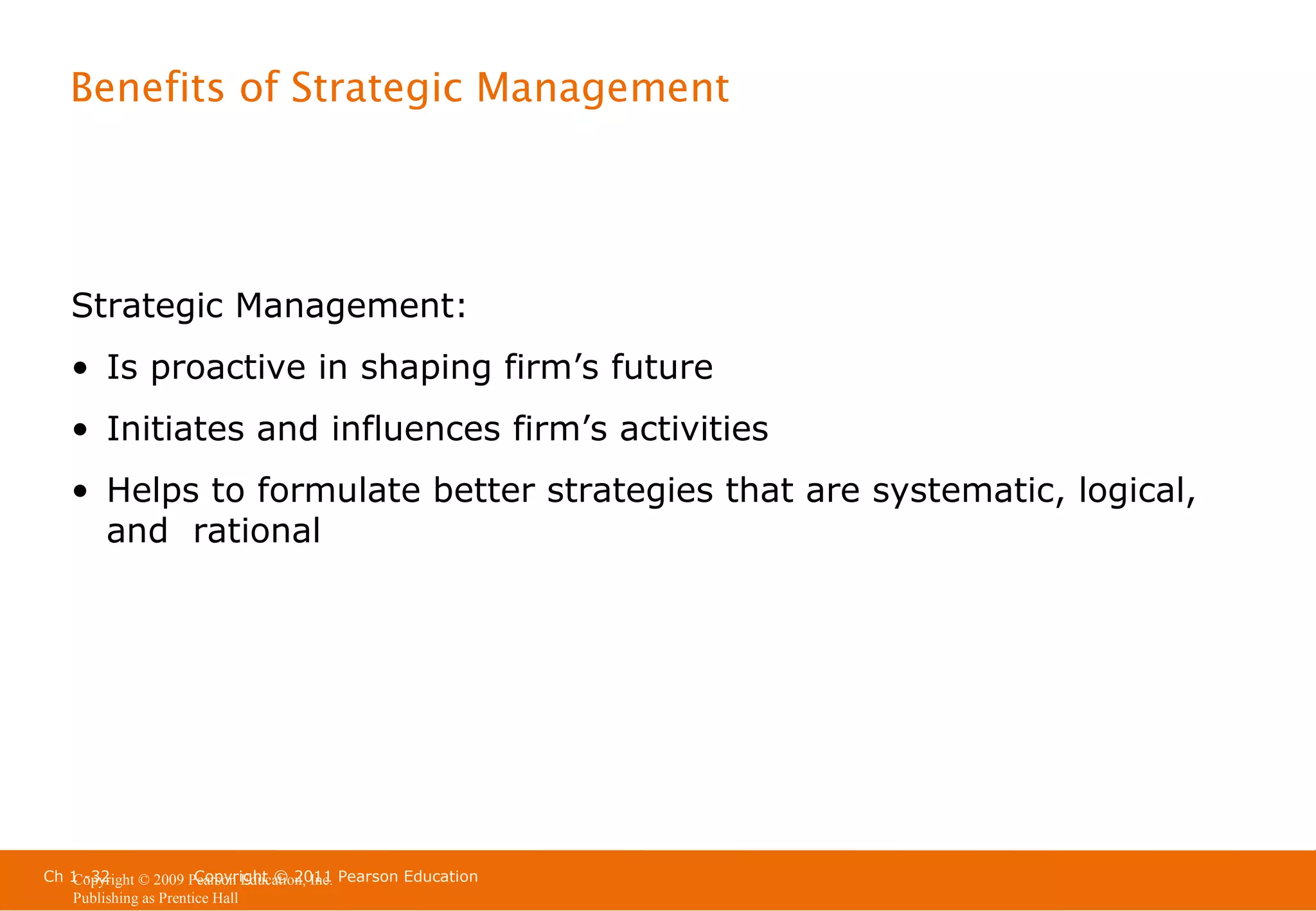 Benefits of Strategic Management

Strategic Management:
• Is proactive in shaping firm’s future
• Initiates and influences firm’s activities
• Helps to formulate better strategies that are systematic, logical,
and rational

Ch 1 -32
Copyright © 2011
Copyright © 2009 Pearson Education, Inc. Pearson Education
Publishing as Prentice Hall

 