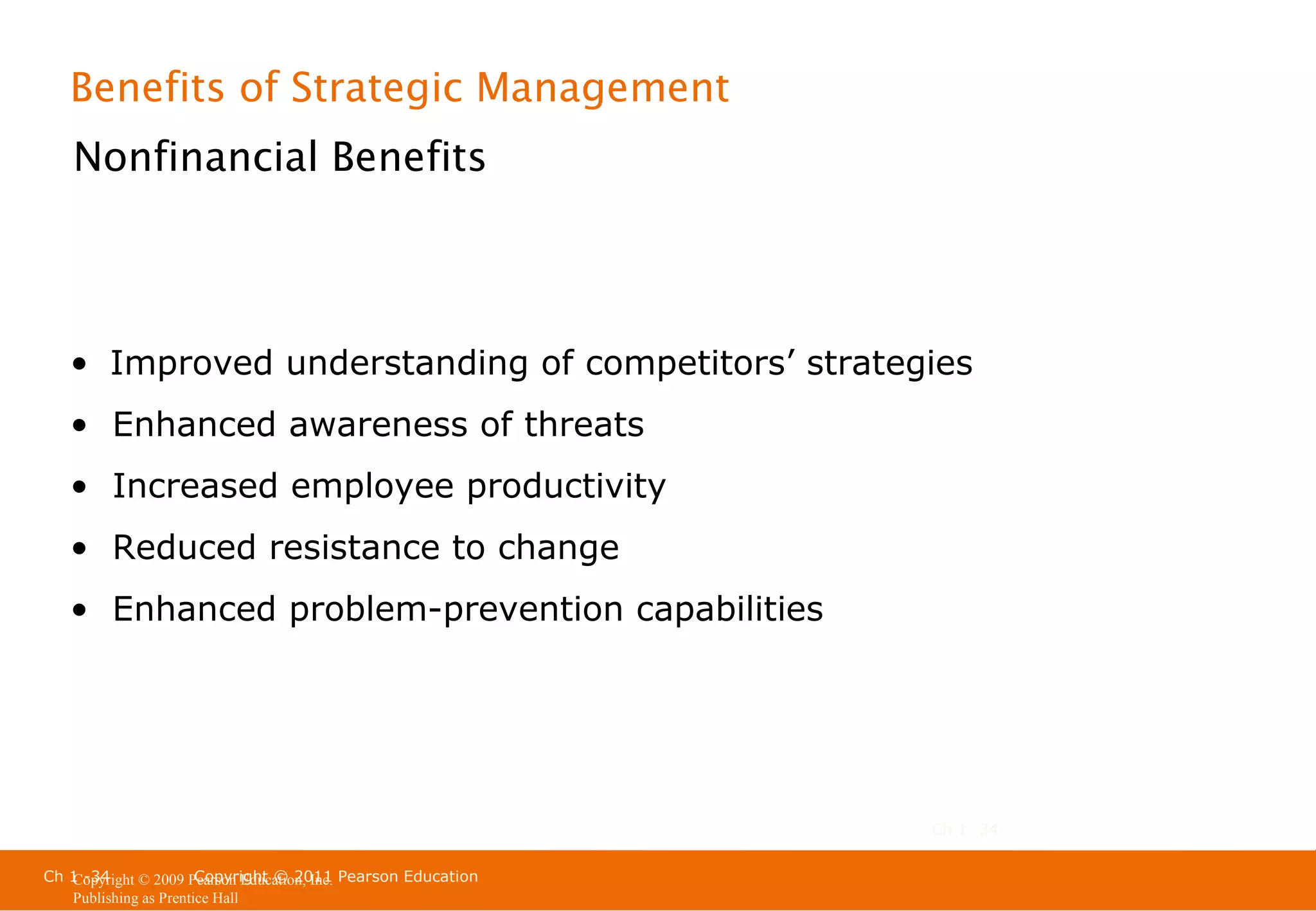 Benefits of Strategic Management
Nonfinancial Benefits

• Improved understanding of competitors’ strategies
• Enhanced awareness of threats
• Increased employee productivity
• Reduced resistance to change
• Enhanced problem-prevention capabilities

Ch 1 -34
Ch 1 -34
Copyright © 2011
Copyright © 2009 Pearson Education, Inc. Pearson Education
Publishing as Prentice Hall

 