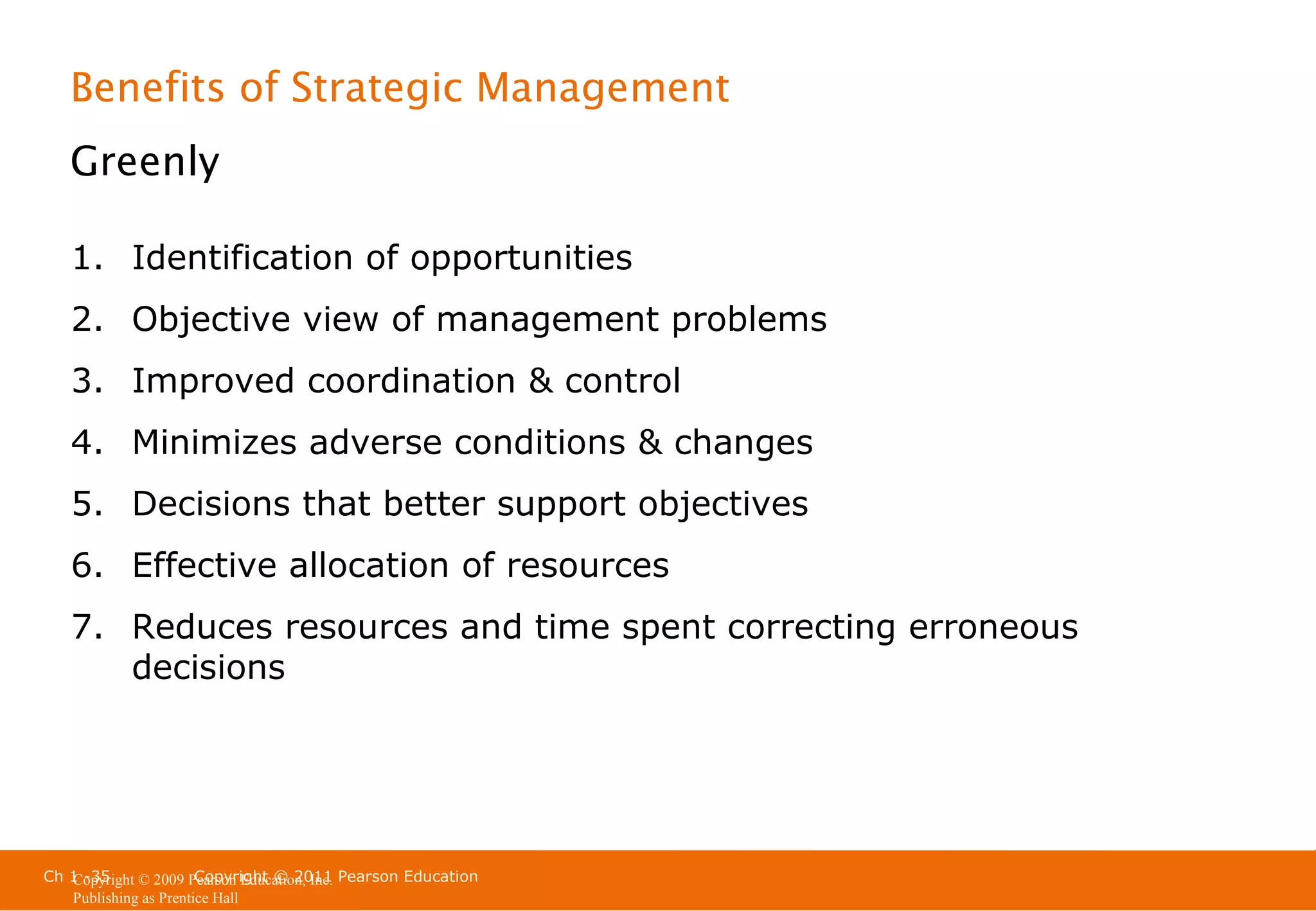 Benefits of Strategic Management
Greenly
1. Identification of opportunities
2. Objective view of management problems
3. Improved coordination & control
4. Minimizes adverse conditions & changes
5. Decisions that better support objectives
6. Effective allocation of resources
7. Reduces resources and time spent correcting erroneous
decisions

Ch 1 -35
Copyright © 2011
Copyright © 2009 Pearson Education, Inc. Pearson Education
Publishing as Prentice Hall

 