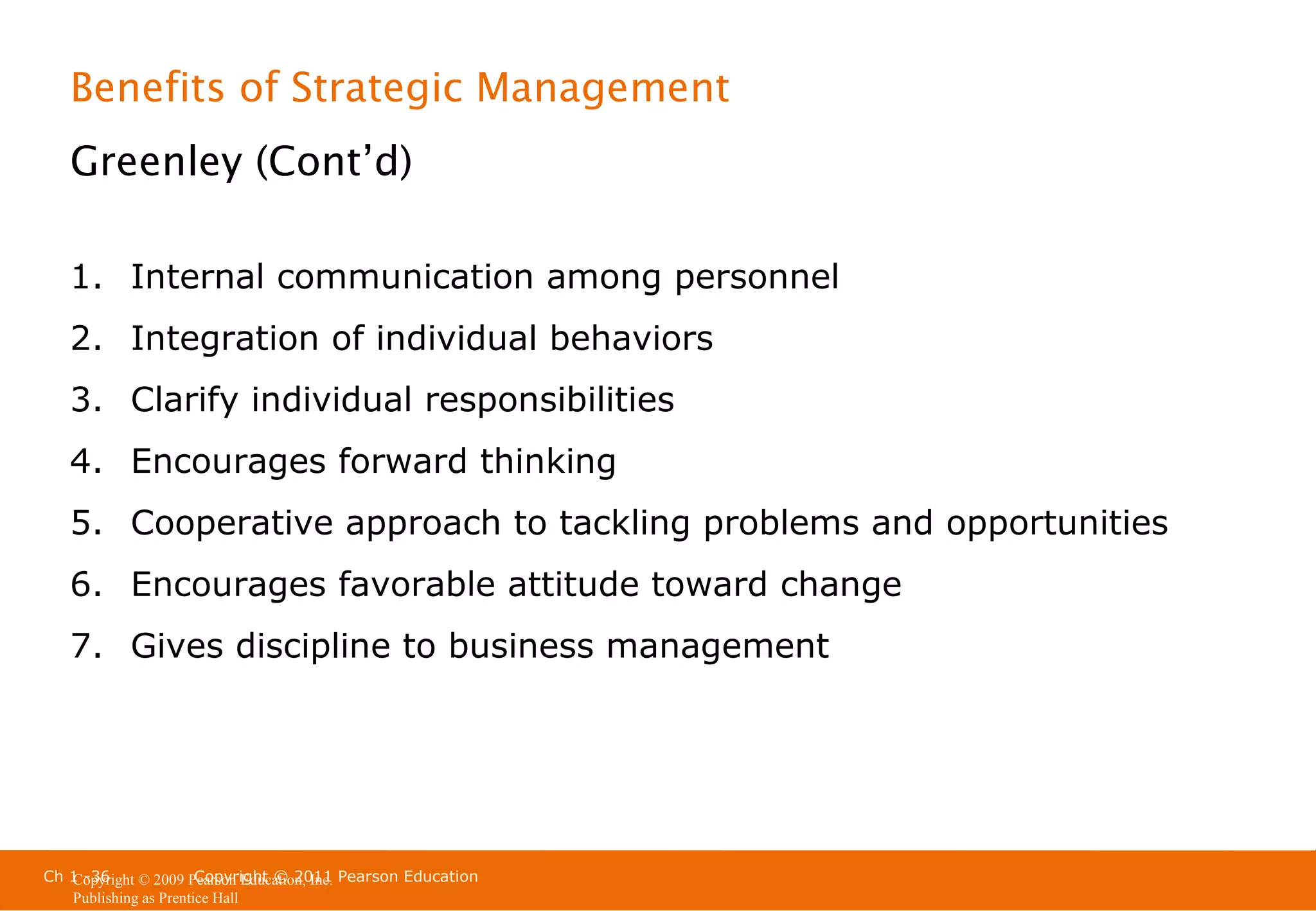 Benefits of Strategic Management
Greenley (Cont’d)
1. Internal communication among personnel
2. Integration of individual behaviors
3. Clarify individual responsibilities
4. Encourages forward thinking
5. Cooperative approach to tackling problems and opportunities
6. Encourages favorable attitude toward change
7. Gives discipline to business management

Ch 1 -36
Copyright © 2011
Copyright © 2009 Pearson Education, Inc. Pearson Education
Publishing as Prentice Hall

 