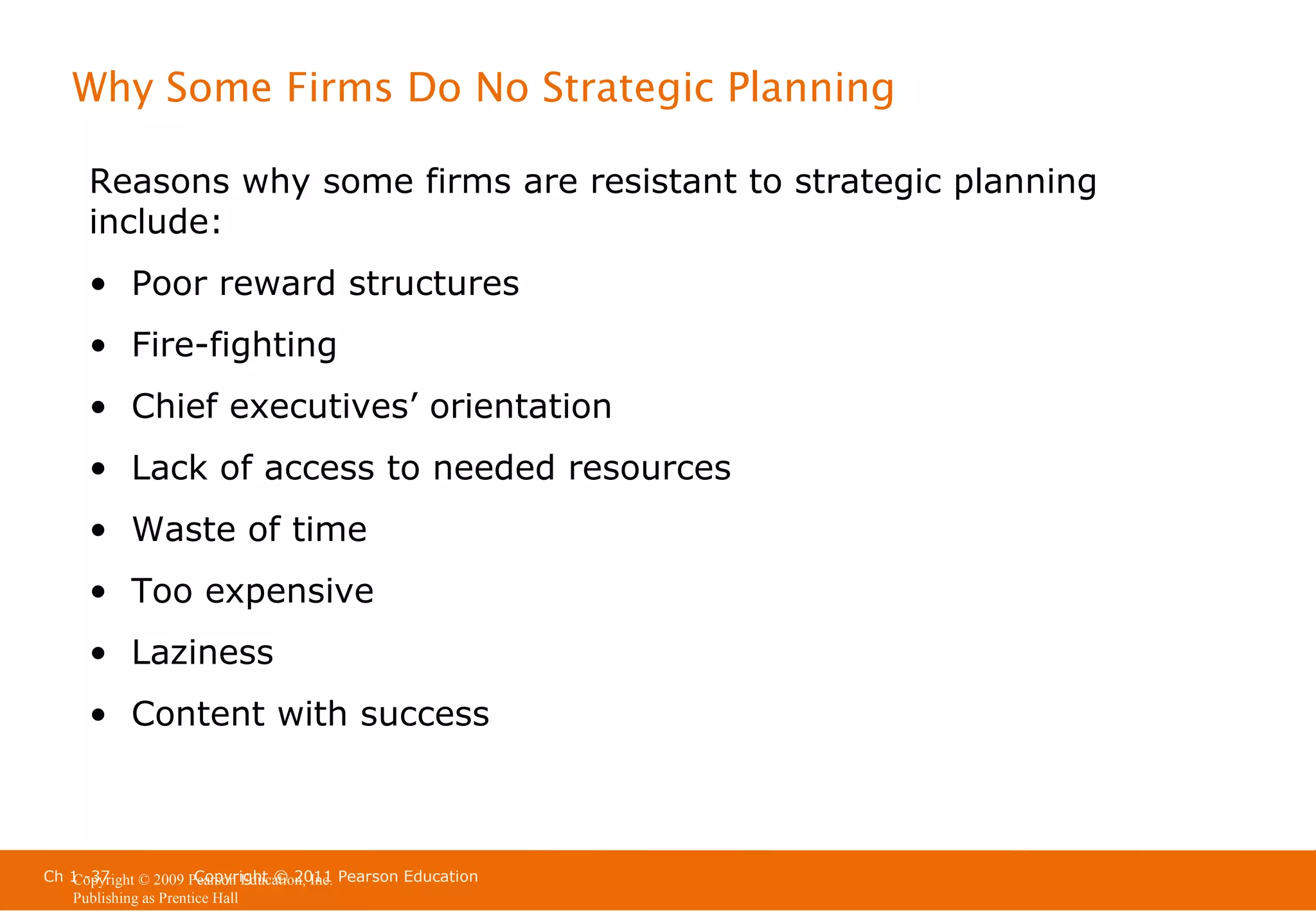 Why Some Firms Do No Strategic Planning
Reasons why some firms are resistant to strategic planning
include:
• Poor reward structures
• Fire-fighting
• Chief executives’ orientation
• Lack of access to needed resources
• Waste of time
• Too expensive
• Laziness
• Content with success

Ch 1 -37
Copyright © 2011
Copyright © 2009 Pearson Education, Inc. Pearson Education
Publishing as Prentice Hall

 