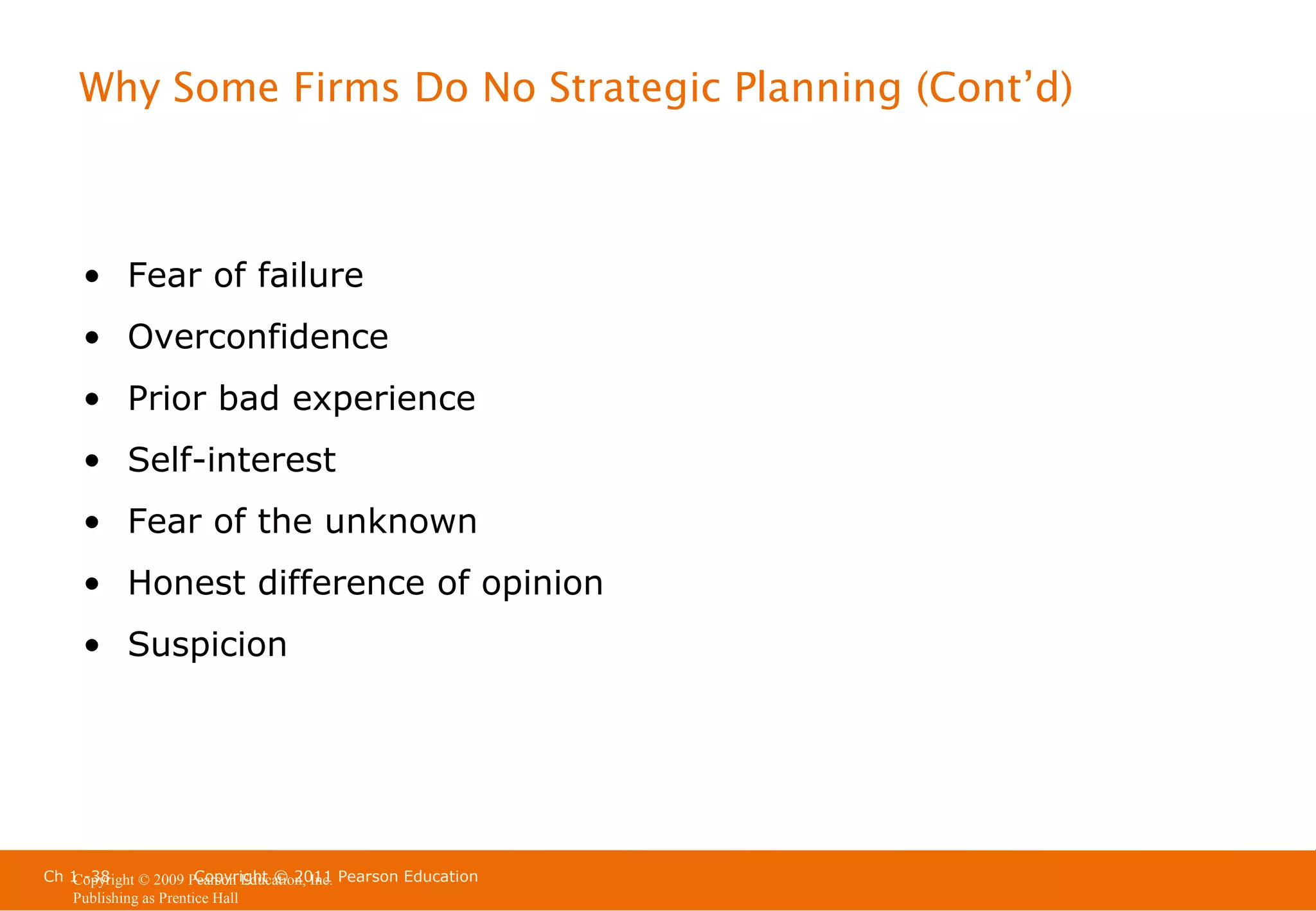 Why Some Firms Do No Strategic Planning (Cont’d)

• Fear of failure
• Overconfidence
• Prior bad experience
• Self-interest
• Fear of the unknown
• Honest difference of opinion
• Suspicion

Ch 1 -38
Copyright © 2011
Copyright © 2009 Pearson Education, Inc. Pearson Education
Publishing as Prentice Hall

 