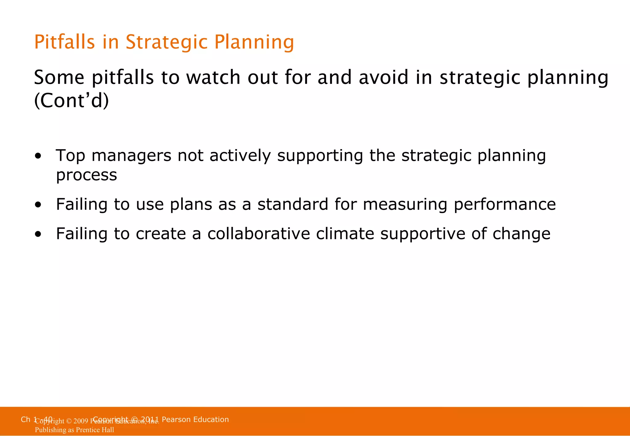 Pitfalls in Strategic Planning
Some pitfalls to watch out for and avoid in strategic planning
(Cont’d)
• Top managers not actively supporting the strategic planning
process
• Failing to use plans as a standard for measuring performance
• Failing to create a collaborative climate supportive of change

Ch 1 -40
Copyright © 2011
Copyright © 2009 Pearson Education, Inc. Pearson Education
Publishing as Prentice Hall

 