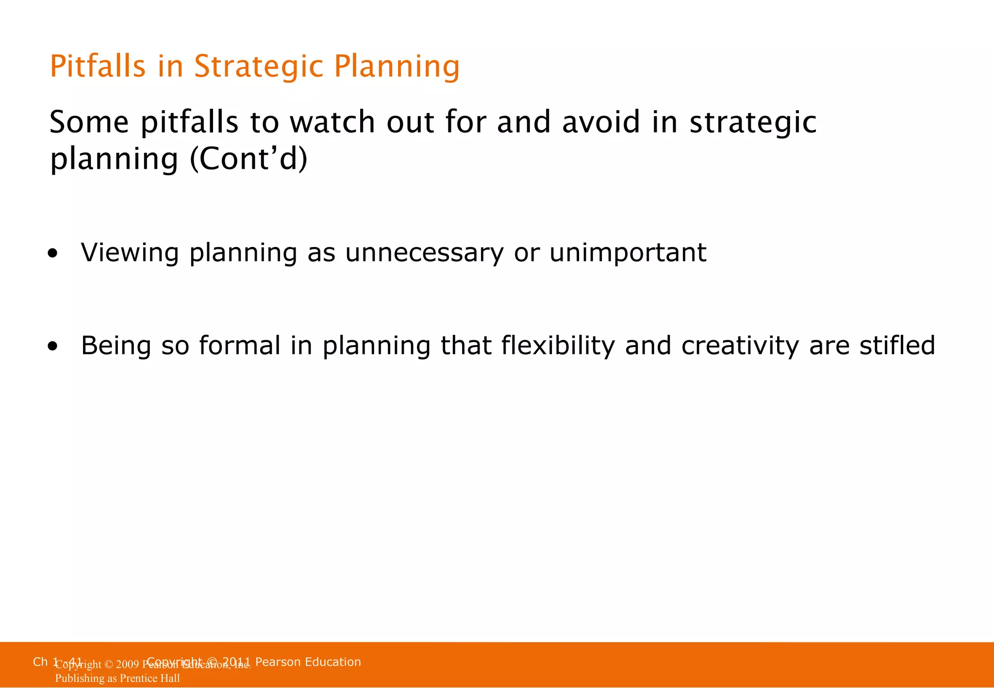 Pitfalls in Strategic Planning
Some pitfalls to watch out for and avoid in strategic
planning (Cont’d)
• Viewing planning as unnecessary or unimportant
• Being so formal in planning that flexibility and creativity are stifled

Ch 1 -41
Copyright © 2011
Copyright © 2009 Pearson Education, Inc. Pearson Education
Publishing as Prentice Hall

 