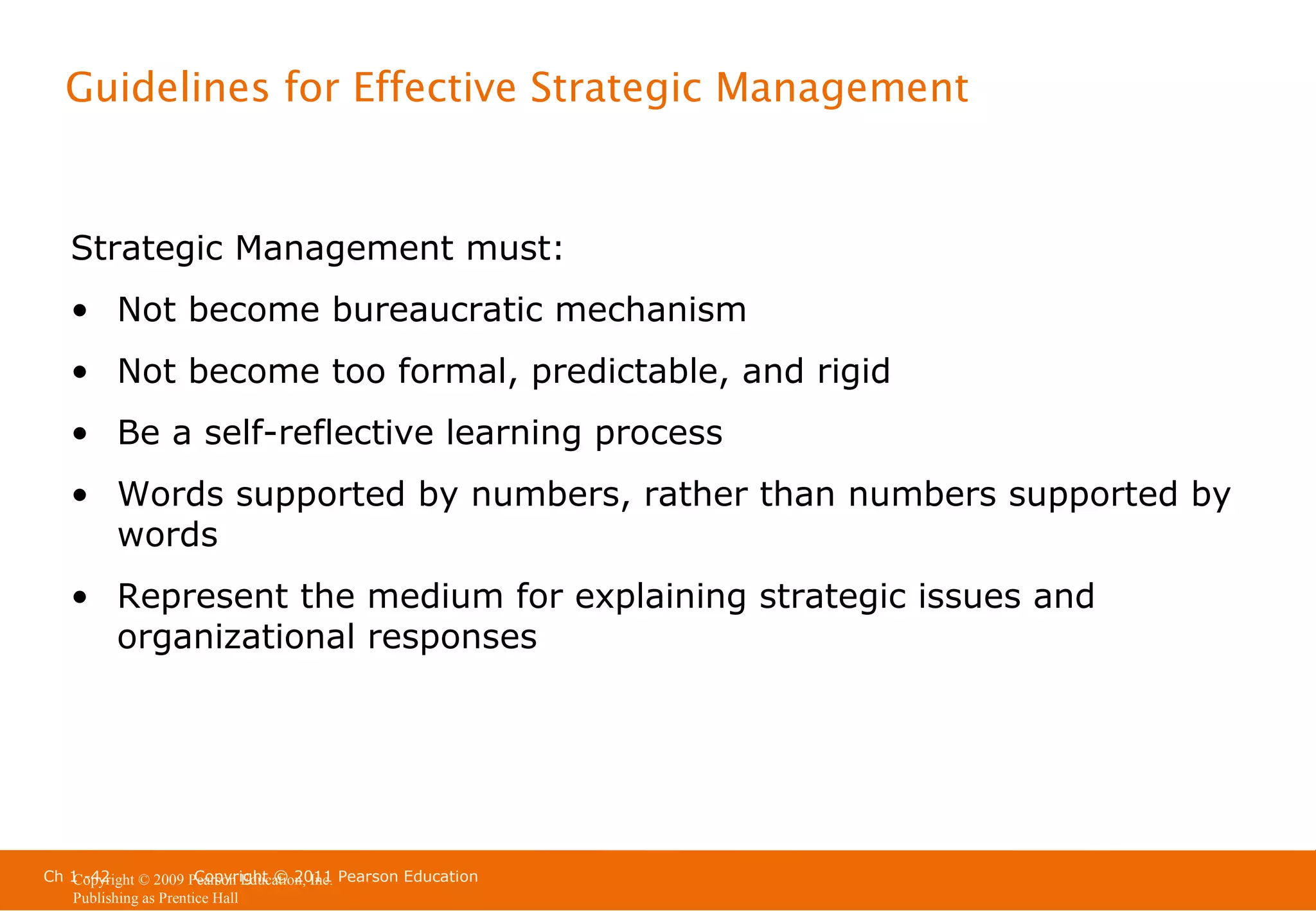 Guidelines for Effective Strategic Management

Strategic Management must:
• Not become bureaucratic mechanism
• Not become too formal, predictable, and rigid
• Be a self-reflective learning process
• Words supported by numbers, rather than numbers supported by
words
• Represent the medium for explaining strategic issues and
organizational responses

Ch 1 -42
Copyright © 2011
Copyright © 2009 Pearson Education, Inc. Pearson Education
Publishing as Prentice Hall

 
