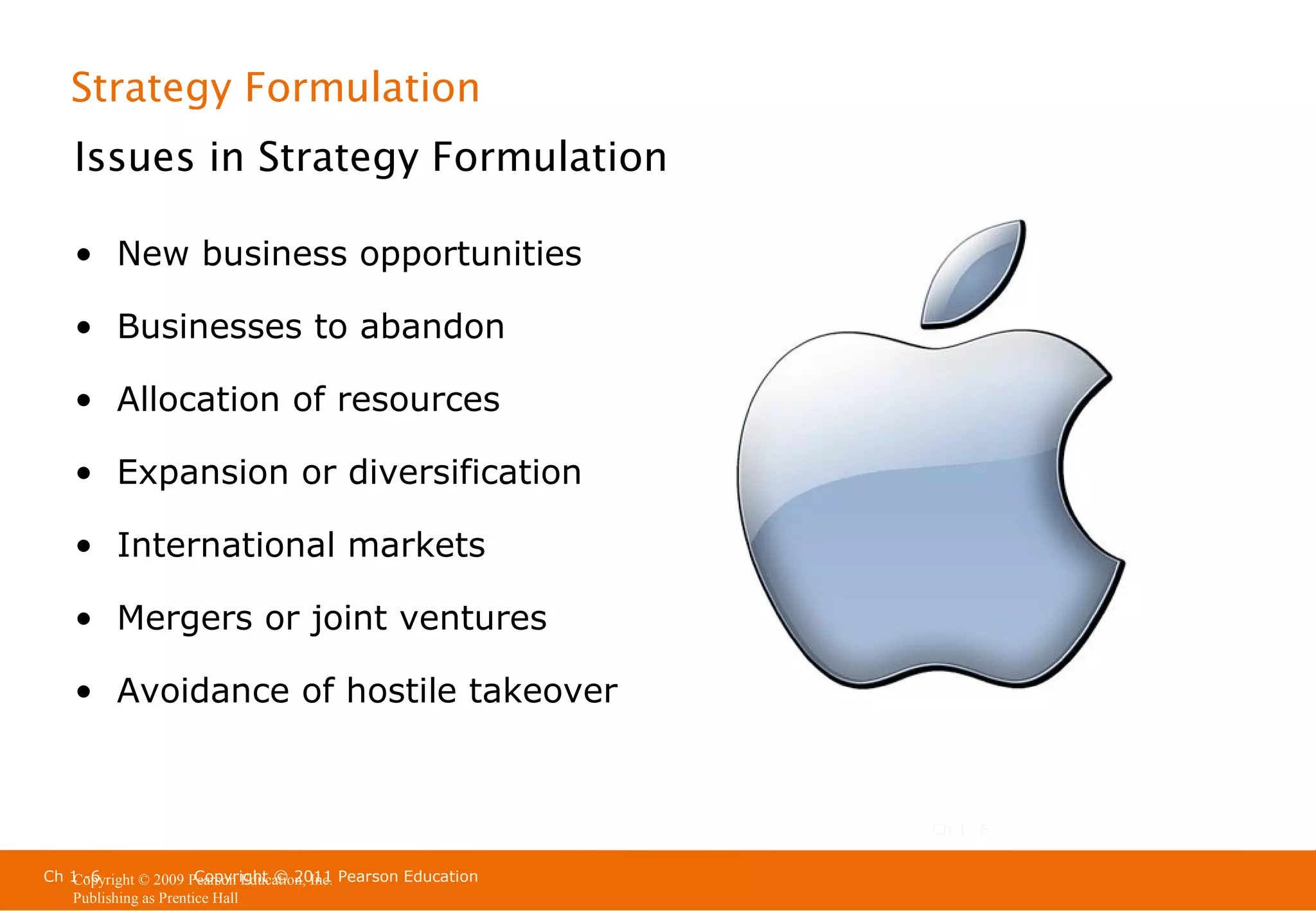 Strategy Formulation
Issues in Strategy Formulation
• New business opportunities
• Businesses to abandon
• Allocation of resources
• Expansion or diversification
• International markets
• Mergers or joint ventures
• Avoidance of hostile takeover

Ch 1 -6
Ch 1 -6
Copyright © 2011
Copyright © 2009 Pearson Education, Inc. Pearson Education
Publishing as Prentice Hall

 