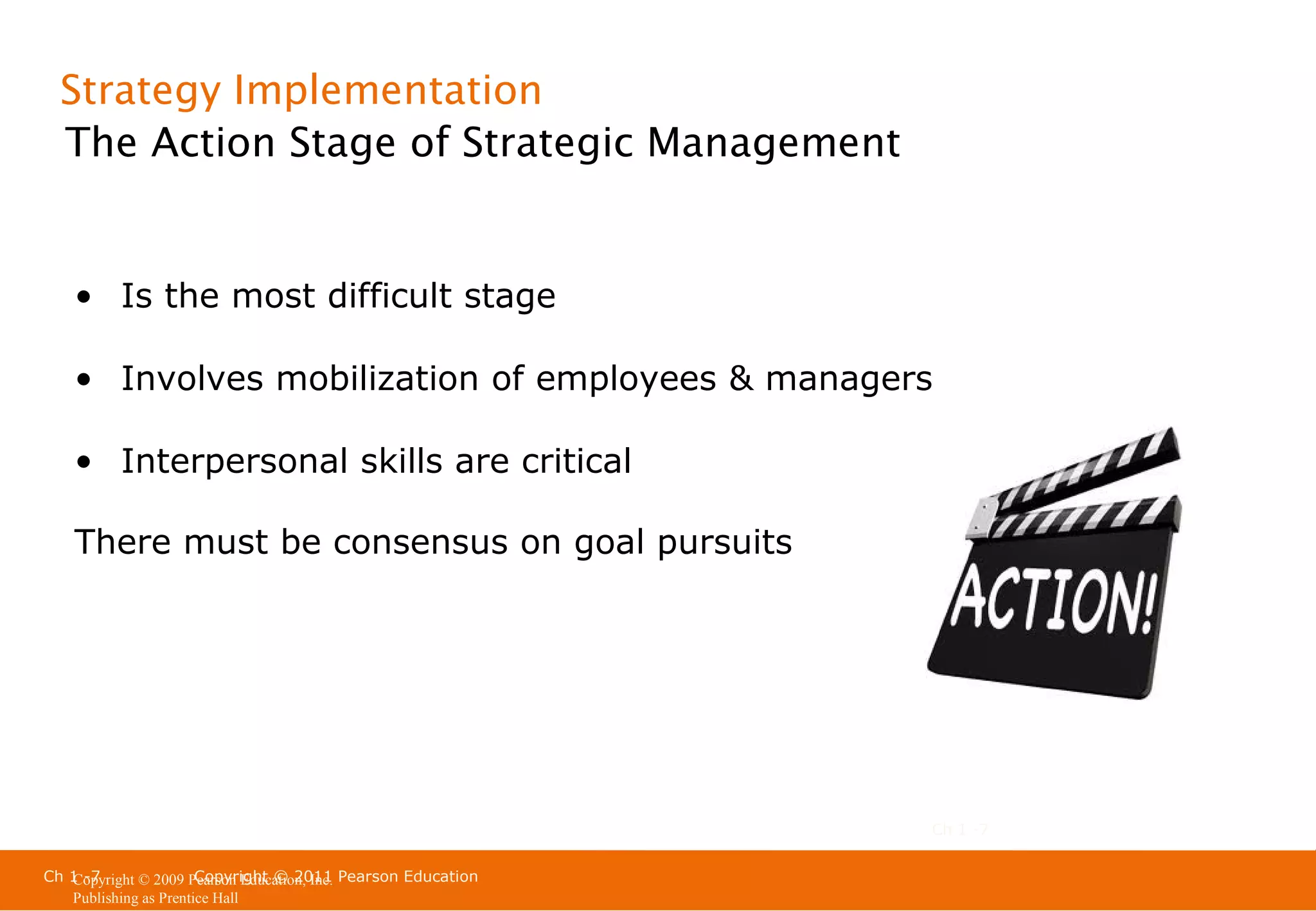 Strategy Implementation
The Action Stage of Strategic Management

• Is the most difficult stage
• Involves mobilization of employees & managers
• Interpersonal skills are critical
There must be consensus on goal pursuits

Ch 1 -7
Ch 1 -7
Copyright © 2011
Copyright © 2009 Pearson Education, Inc. Pearson Education
Publishing as Prentice Hall

 