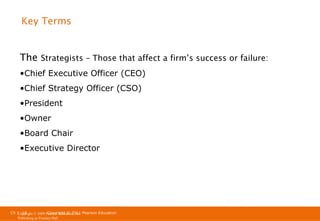 Key Terms

The Strategists – Those that affect a firm’s success or failure:
•Chief Executive Officer (CEO)
•Chief Strategy Officer (CSO)
•President
•Owner
•Board Chair
•Executive Director

Ch 1 -18
Ch 1 -18
Copyright © 2011
Copyright © 2009 Pearson Education, Inc. Pearson Education
Publishing as Prentice Hall

 