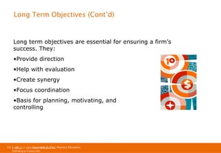 Long Term Objectives (Cont’d)

Long term objectives are essential for ensuring a firm’s
success. They:
•Provide direction
•Help with evaluation
•Create synergy
•Focus coordination
•Basis for planning, motivating, and
controlling

Ch 1 -26
Copyright © 2011
Copyright © 2009 Pearson Education, Inc. Pearson Education
Publishing as Prentice Hall

 