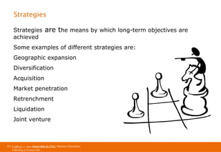 Strategies
Strategies
achieved

are the means by which long-term objectives are

Some examples of different strategies are:
Geographic expansion
Diversification
Acquisition
Market penetration
Retrenchment
Liquidation
Joint venture

Ch 1 -27
Copyright © 2011
Copyright © 2009 Pearson Education, Inc. Pearson Education
Publishing as Prentice Hall

 