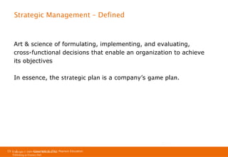 Strategic Management – Defined

Art & science of formulating, implementing, and evaluating,
cross-functional decisions that enable an organization to achieve
its objectives
In essence, the strategic plan is a company’s game plan.

Ch 1 -3
Ch 1 -3
Copyright © 2011
Copyright © 2009 Pearson Education, Inc. Pearson Education
Publishing as Prentice Hall

 