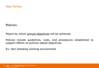 Key Terms

Policies:
Means by which annual objectives will be achieved
Policies include guidelines, rules, and procedures established to
support efforts to achieve stated objectives.
Ex: Non Smoking working environment

Ch 1 -28
Copyright © 2011
Copyright © 2009 Pearson Education, Inc. Pearson Education
Publishing as Prentice Hall

 