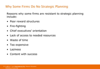 Why Some Firms Do No Strategic Planning
Reasons why some firms are resistant to strategic planning
include:
• Poor reward structures
• Fire-fighting
• Chief executives’ orientation
• Lack of access to needed resources
• Waste of time
• Too expensive
• Laziness
• Content with success

Ch 1 -37
Copyright © 2011
Copyright © 2009 Pearson Education, Inc. Pearson Education
Publishing as Prentice Hall

 
