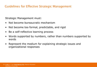 Guidelines for Effective Strategic Management

Strategic Management must:
• Not become bureaucratic mechanism
• Not become too formal, predictable, and rigid
• Be a self-reflective learning process
• Words supported by numbers, rather than numbers supported by
words
• Represent the medium for explaining strategic issues and
organizational responses

Ch 1 -42
Copyright © 2011
Copyright © 2009 Pearson Education, Inc. Pearson Education
Publishing as Prentice Hall

 