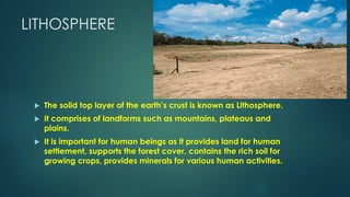 LITHOSPHERE
 The solid top layer of the earth’s crust is known as Lithosphere.
 It comprises of landforms such as mountains, plateaus and
plains.
 It is important for human beings as it provides land for human
settlement, supports the forest cover, contains the rich soil for
growing crops, provides minerals for various human activities.
 
