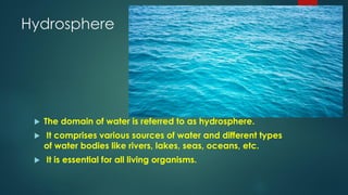Hydrosphere
 The domain of water is referred to as hydrosphere.
 It comprises various sources of water and different types
of water bodies like rivers, lakes, seas, oceans, etc.
 It is essential for all living organisms.
 