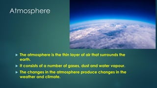 Atmosphere
 The atmosphere is the thin layer of air that surrounds the
earth.
 It consists of a number of gases, dust and water vapour.
 The changes in the atmosphere produce changes in the
weather and climate.
 