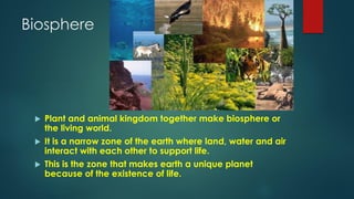 Biosphere
 Plant and animal kingdom together make biosphere or
the living world.
 It is a narrow zone of the earth where land, water and air
interact with each other to support life.
 This is the zone that makes earth a unique planet
because of the existence of life.
 
