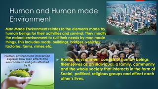 Human and Human made
Environment
 Human environment consists of human beings
themselves as an individual, a family, community
and the whole society that interacts in the form of
Social, political, religious groups and effect each
other’s lives.
Man Made Environment relates to the elements made by
human beings for their activities and survival. They modify
the natural environment to suit their needs by man made
things. This includes roads, buildings, bridges, vehicles,
factories, farms, mines etc.
 