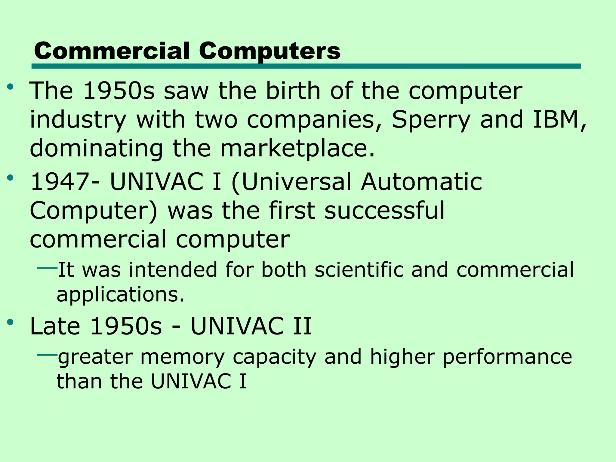 Commercial Computers
• The 1950s saw the birth of the computer
industry with two companies, Sperry and IBM,
dominating the marketplace.
• 1947- UNIVAC I (Universal Automatic
Computer) was the first successful
commercial computer
—It was intended for both scientific and commercial
applications.
• Late 1950s - UNIVAC II
—greater memory capacity and higher performance
than the UNIVAC I
 