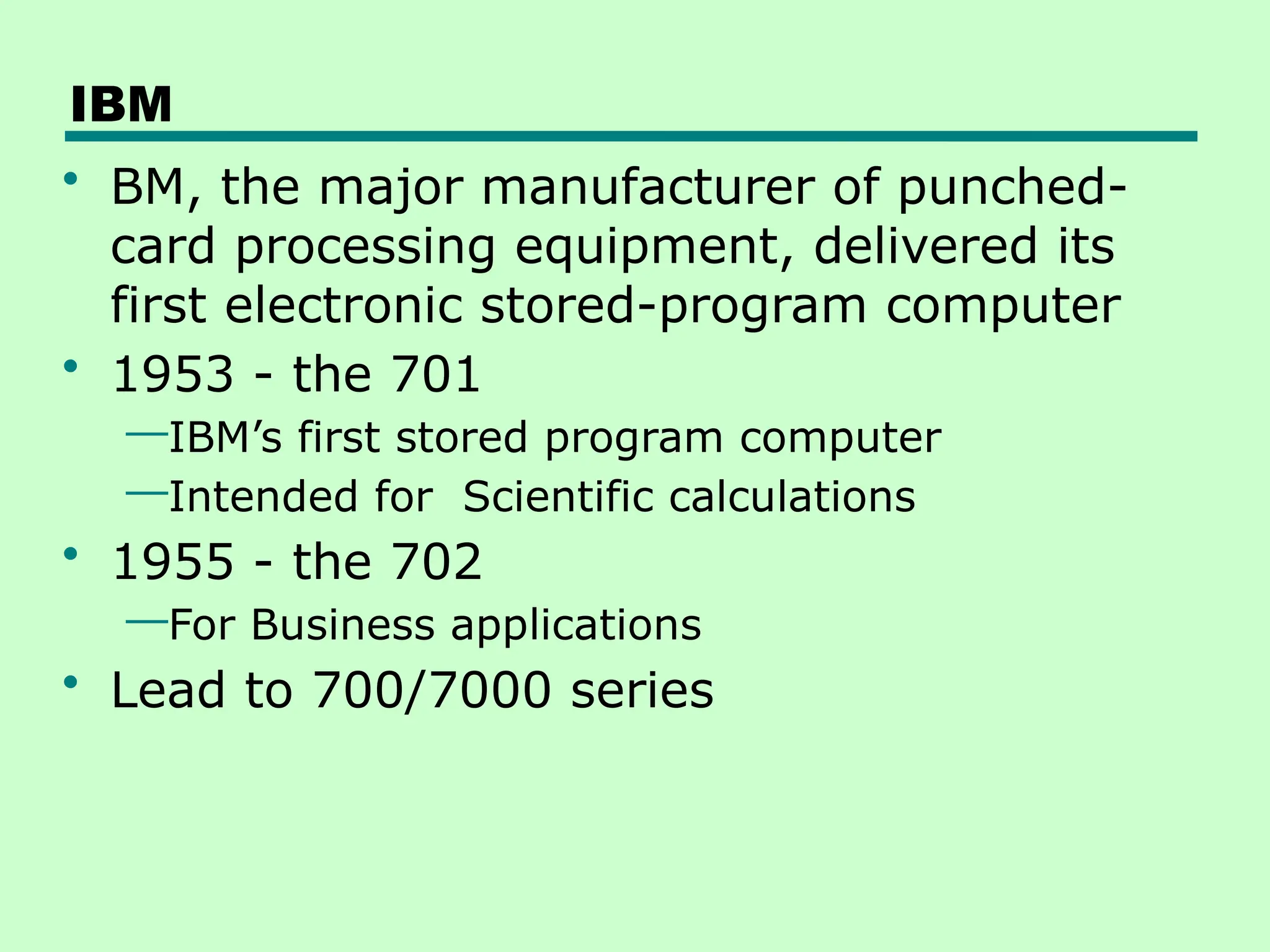 IBM
• BM, the major manufacturer of punched-
card processing equipment, delivered its
first electronic stored-program computer
• 1953 - the 701
—IBM’s first stored program computer
—Intended for Scientific calculations
• 1955 - the 702
—For Business applications
• Lead to 700/7000 series
 