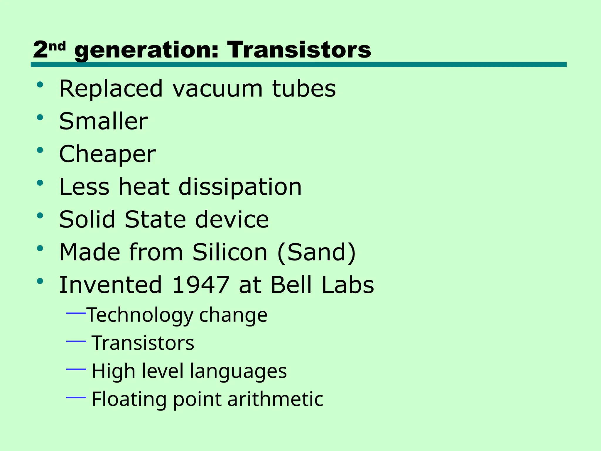 2nd
generation: Transistors
• Replaced vacuum tubes
• Smaller
• Cheaper
• Less heat dissipation
• Solid State device
• Made from Silicon (Sand)
• Invented 1947 at Bell Labs
—Technology change
— Transistors
— High level languages
— Floating point arithmetic
 