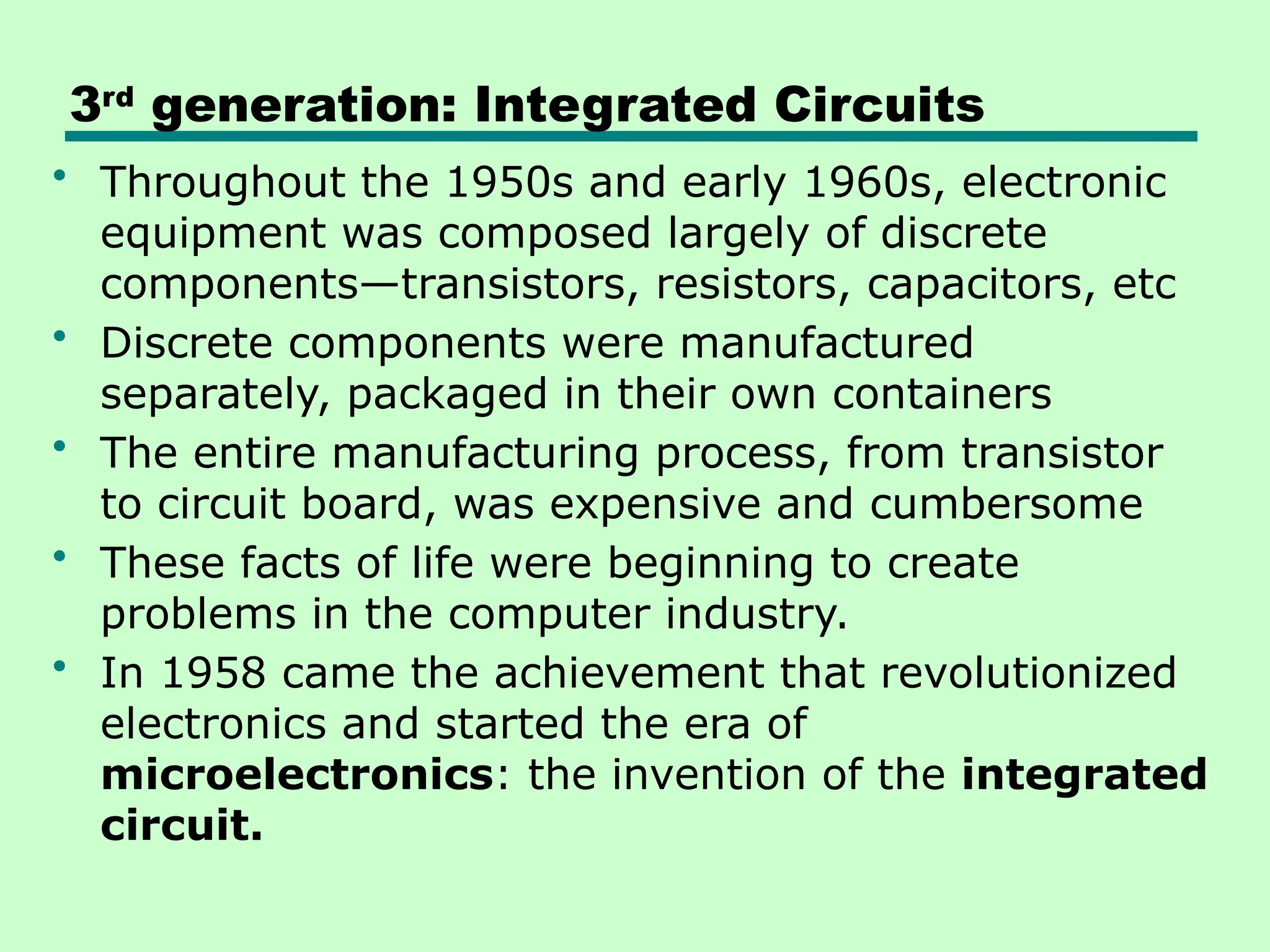 3rd
generation: Integrated Circuits
• Throughout the 1950s and early 1960s, electronic
equipment was composed largely of discrete
components—transistors, resistors, capacitors, etc
• Discrete components were manufactured
separately, packaged in their own containers
• The entire manufacturing process, from transistor
to circuit board, was expensive and cumbersome
• These facts of life were beginning to create
problems in the computer industry.
• In 1958 came the achievement that revolutionized
electronics and started the era of
microelectronics: the invention of the integrated
circuit.
 