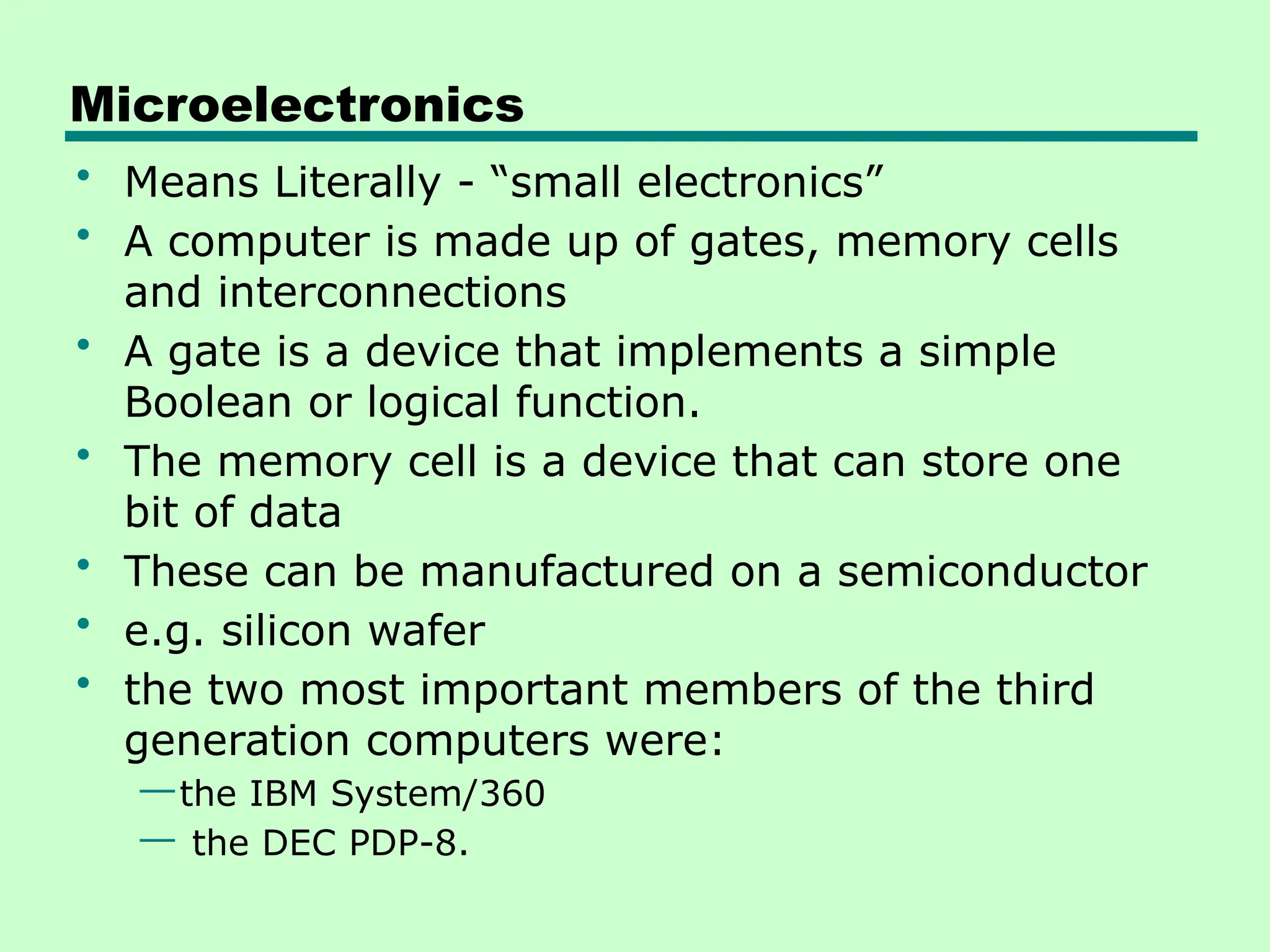 Microelectronics
• Means Literally - “small electronics”
• A computer is made up of gates, memory cells
and interconnections
• A gate is a device that implements a simple
Boolean or logical function.
• The memory cell is a device that can store one
bit of data
• These can be manufactured on a semiconductor
• e.g. silicon wafer
• the two most important members of the third
generation computers were:
—the IBM System/360
— the DEC PDP-8.
 