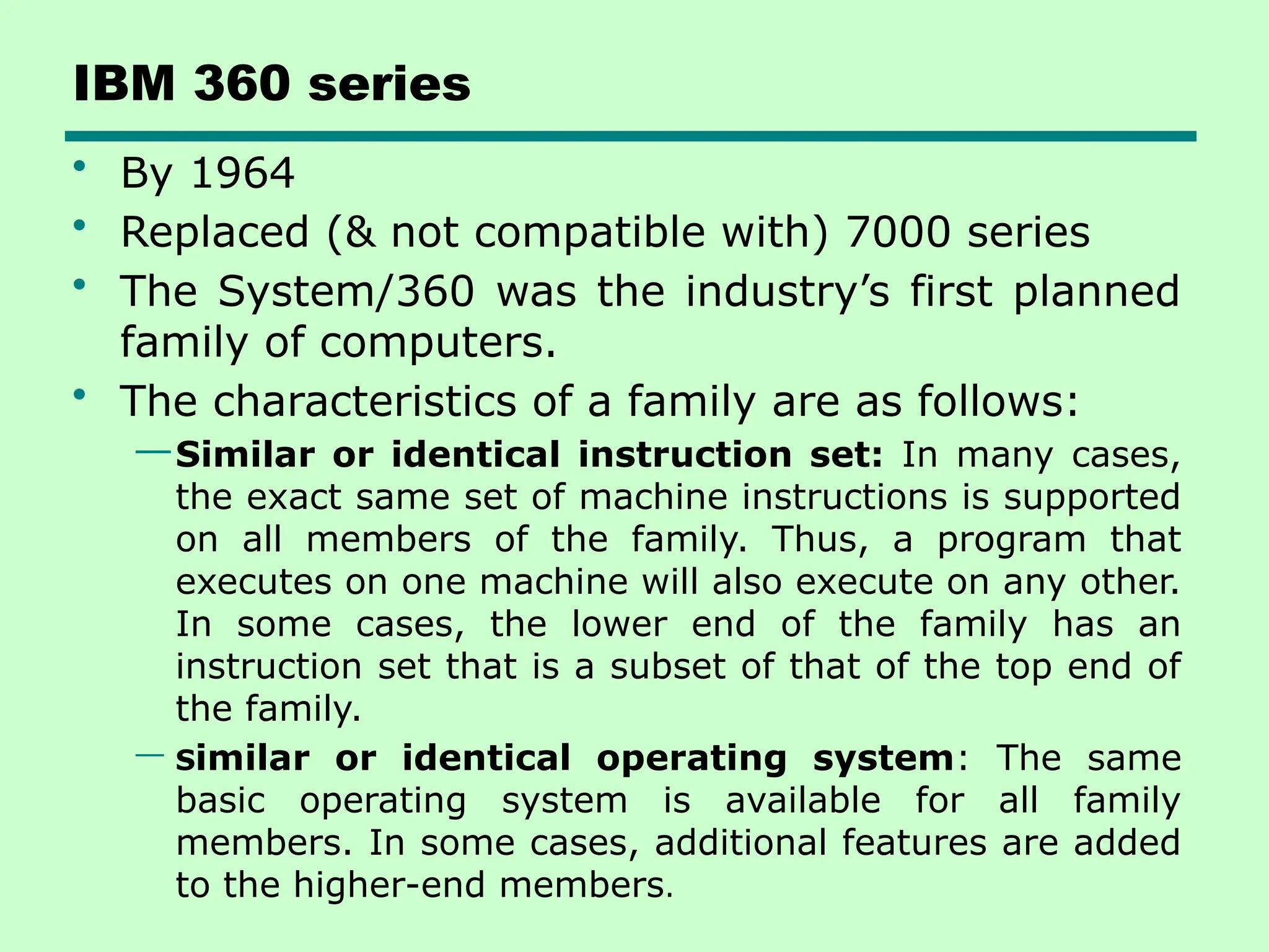 IBM 360 series
• By 1964
• Replaced (& not compatible with) 7000 series
• The System/360 was the industry’s first planned
family of computers.
• The characteristics of a family are as follows:
—Similar or identical instruction set: In many cases,
the exact same set of machine instructions is supported
on all members of the family. Thus, a program that
executes on one machine will also execute on any other.
In some cases, the lower end of the family has an
instruction set that is a subset of that of the top end of
the family.
— Similar or identical operating system: The same
basic operating system is available for all family
members. In some cases, additional features are added
to the higher-end members.
 