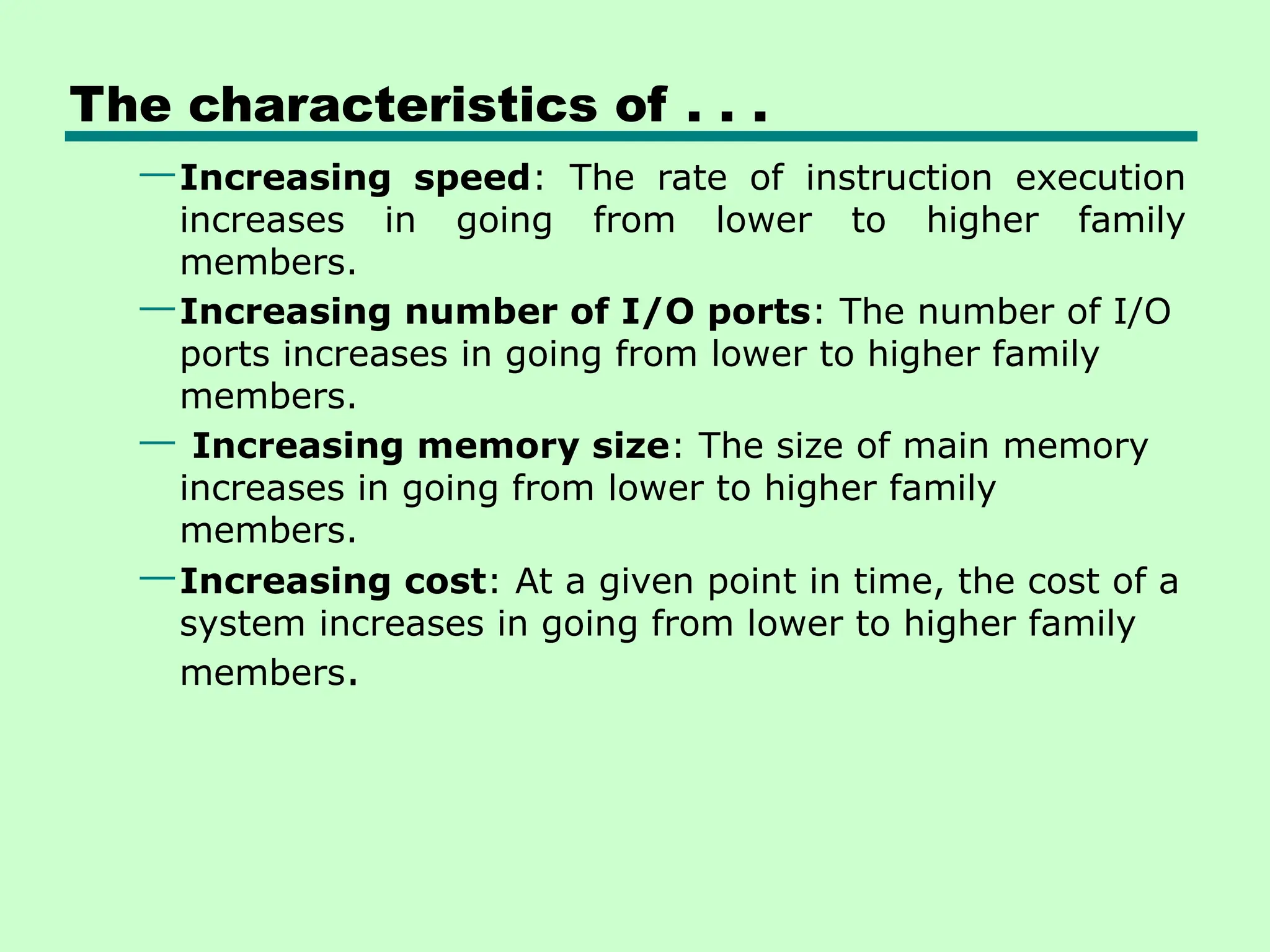 The characteristics of . . .
—Increasing speed: The rate of instruction execution
increases in going from lower to higher family
members.
—Increasing number of I/O ports: The number of I/O
ports increases in going from lower to higher family
members.
— Increasing memory size: The size of main memory
increases in going from lower to higher family
members.
—Increasing cost: At a given point in time, the cost of a
system increases in going from lower to higher family
members.
 
