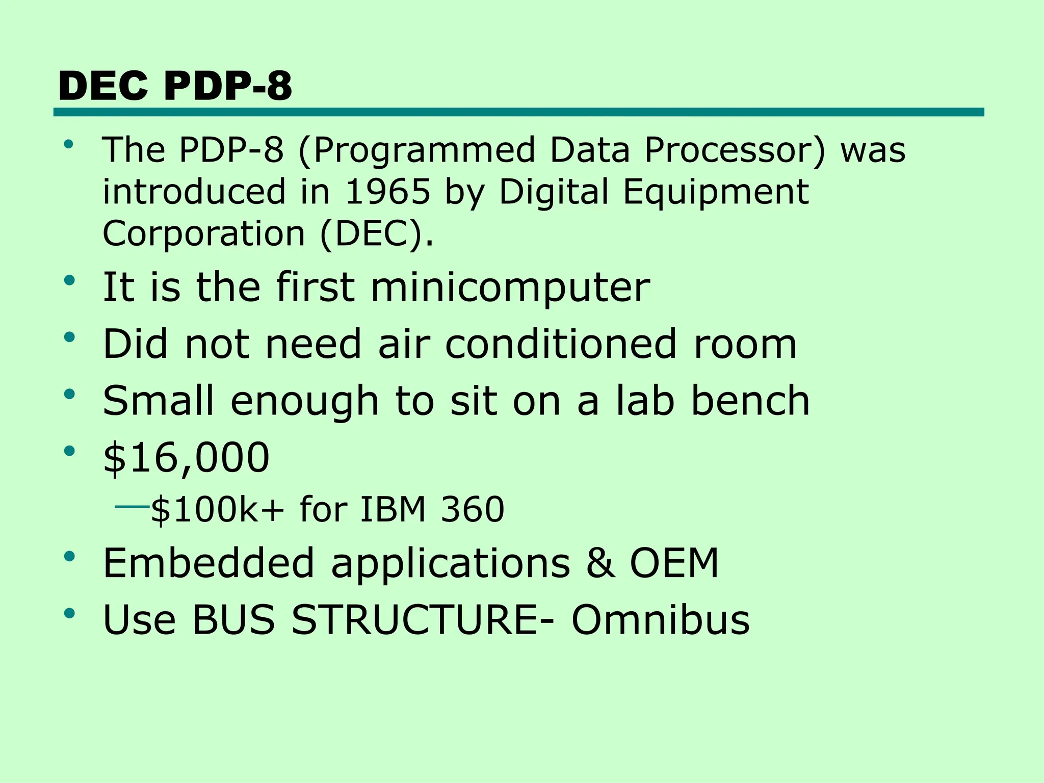 DEC PDP-8
• The PDP-8 (Programmed Data Processor) was
introduced in 1965 by Digital Equipment
Corporation (DEC).
• It is the first minicomputer
• Did not need air conditioned room
• Small enough to sit on a lab bench
• $16,000
—$100k+ for IBM 360
• Embedded applications & OEM
• Use BUS STRUCTURE- Omnibus
 