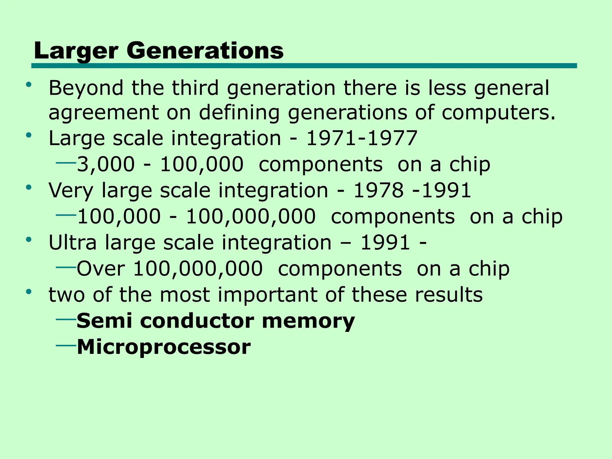 Larger Generations
• Beyond the third generation there is less general
agreement on defining generations of computers.
• Large scale integration - 1971-1977
—3,000 - 100,000 components on a chip
• Very large scale integration - 1978 -1991
—100,000 - 100,000,000 components on a chip
• Ultra large scale integration – 1991 -
—Over 100,000,000 components on a chip
• two of the most important of these results
—Semi conductor memory
—Microprocessor
 