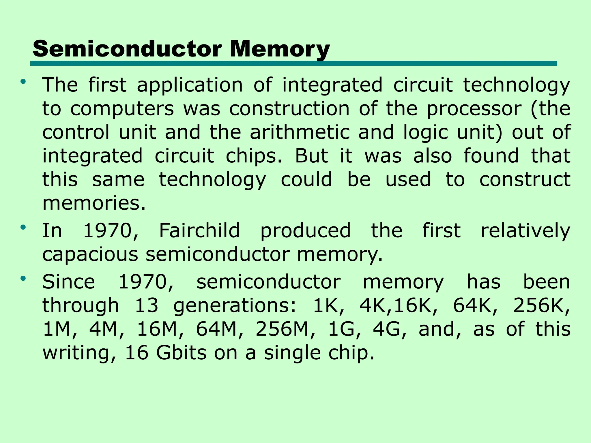 Semiconductor Memory
• The first application of integrated circuit technology
to computers was construction of the processor (the
control unit and the arithmetic and logic unit) out of
integrated circuit chips. But it was also found that
this same technology could be used to construct
memories.
• In 1970, Fairchild produced the first relatively
capacious semiconductor memory.
• Since 1970, semiconductor memory has been
through 13 generations: 1K, 4K,16K, 64K, 256K,
1M, 4M, 16M, 64M, 256M, 1G, 4G, and, as of this
writing, 16 Gbits on a single chip.
 