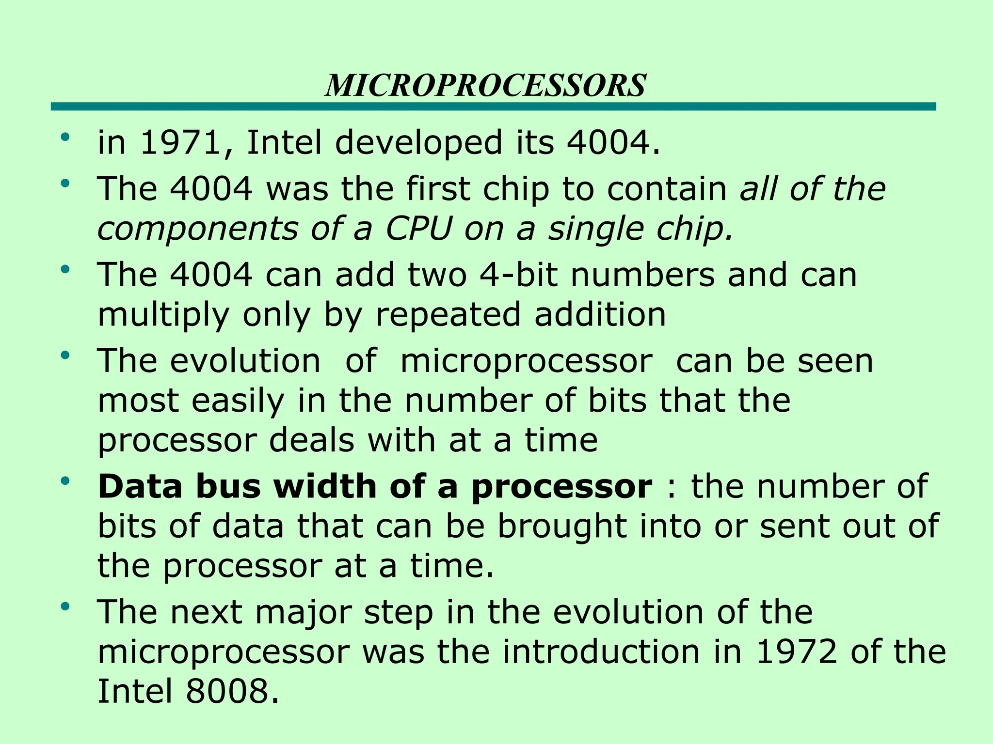 MICROPROCESSORS
• in 1971, Intel developed its 4004.
• The 4004 was the first chip to contain all of the
components of a CPU on a single chip.
• The 4004 can add two 4-bit numbers and can
multiply only by repeated addition
• The evolution of microprocessor can be seen
most easily in the number of bits that the
processor deals with at a time
• Data bus width of a processor : the number of
bits of data that can be brought into or sent out of
the processor at a time.
• The next major step in the evolution of the
microprocessor was the introduction in 1972 of the
Intel 8008.
 