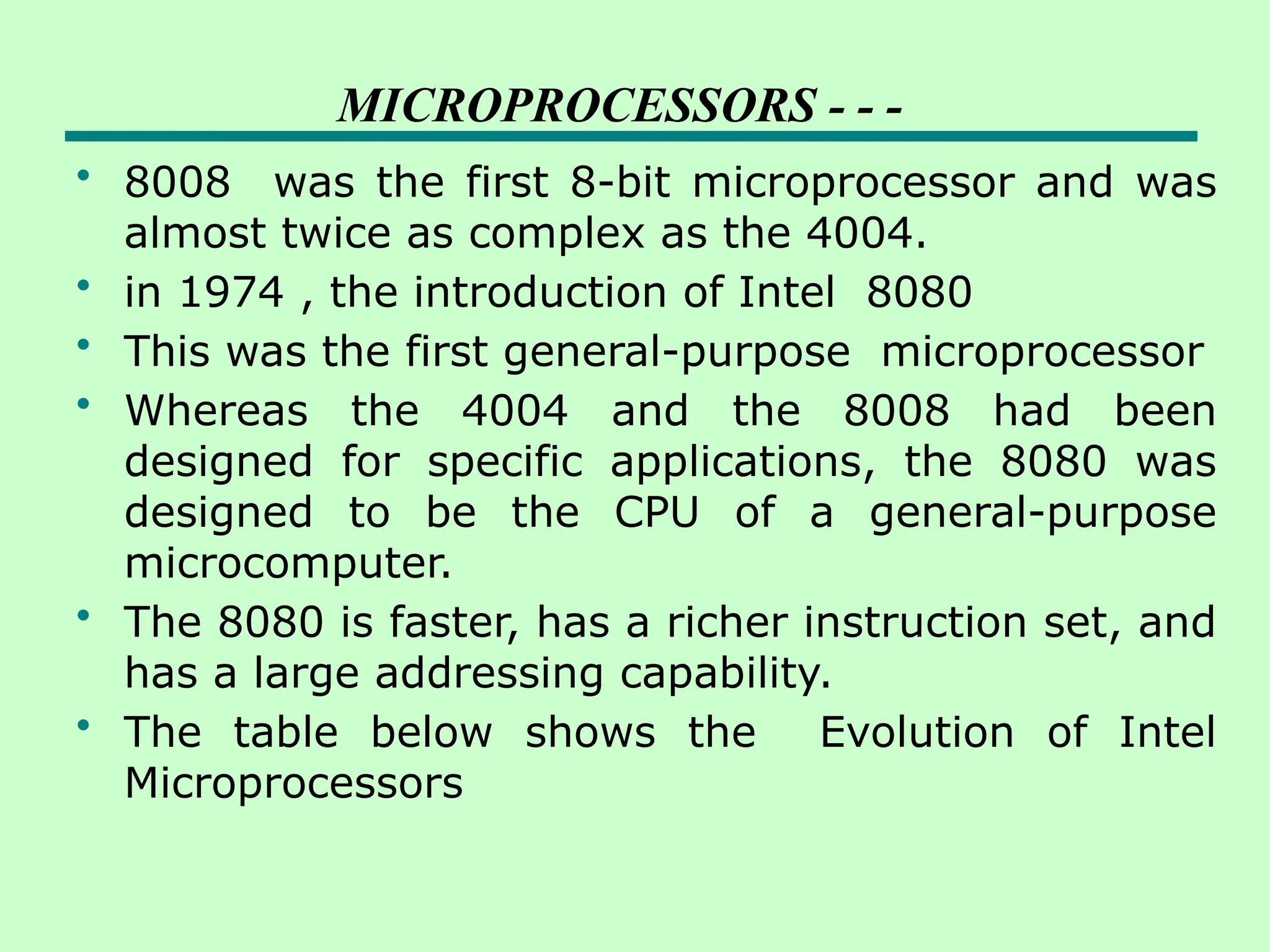 MICROPROCESSORS - - -
• 8008 was the first 8-bit microprocessor and was
almost twice as complex as the 4004.
• in 1974 , the introduction of Intel 8080
• This was the first general-purpose microprocessor
• Whereas the 4004 and the 8008 had been
designed for specific applications, the 8080 was
designed to be the CPU of a general-purpose
microcomputer.
• The 8080 is faster, has a richer instruction set, and
has a large addressing capability.
• The table below shows the Evolution of Intel
Microprocessors
 