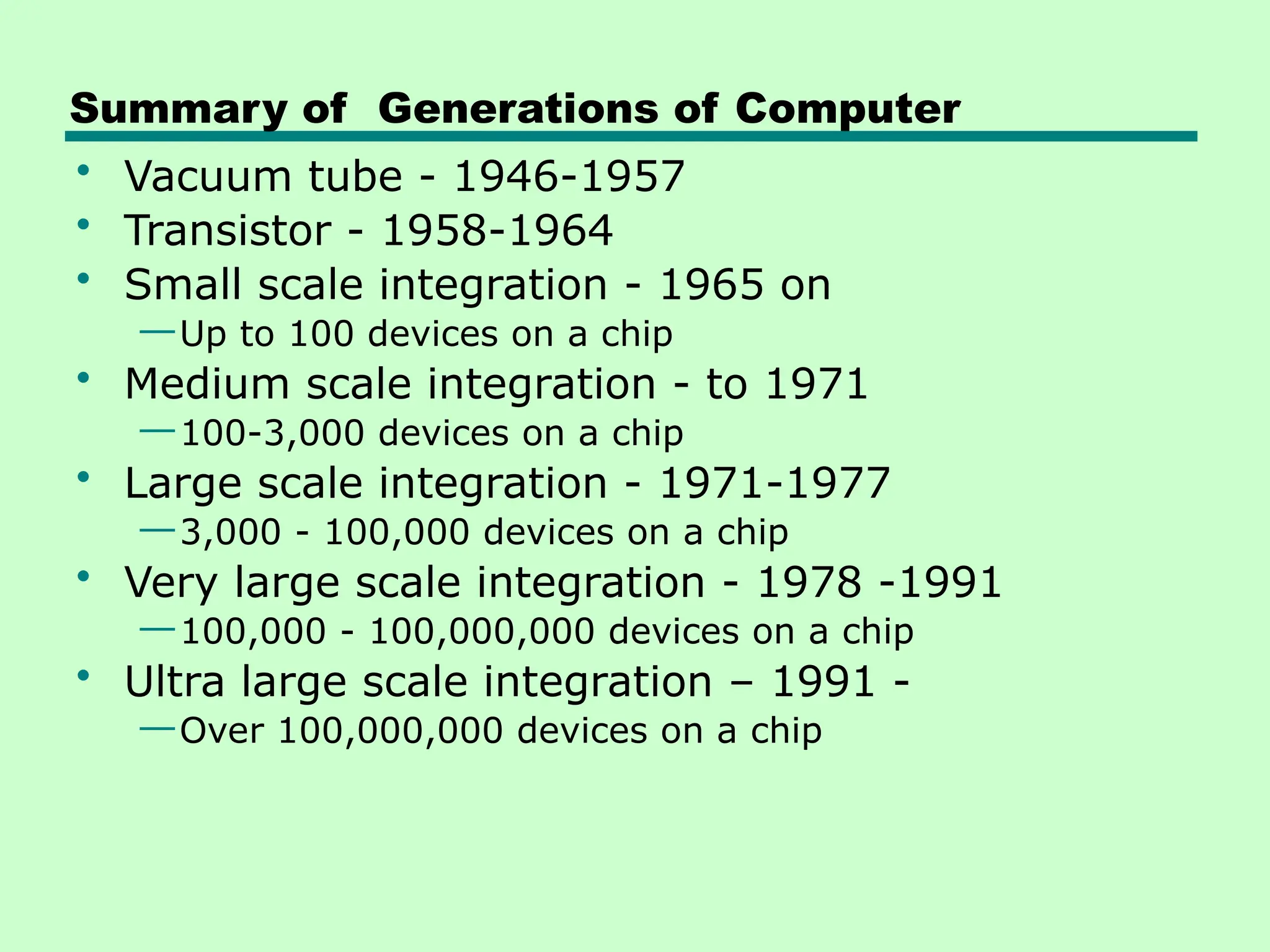Summary of Generations of Computer
• Vacuum tube - 1946-1957
• Transistor - 1958-1964
• Small scale integration - 1965 on
—Up to 100 devices on a chip
• Medium scale integration - to 1971
—100-3,000 devices on a chip
• Large scale integration - 1971-1977
—3,000 - 100,000 devices on a chip
• Very large scale integration - 1978 -1991
—100,000 - 100,000,000 devices on a chip
• Ultra large scale integration – 1991 -
—Over 100,000,000 devices on a chip
 