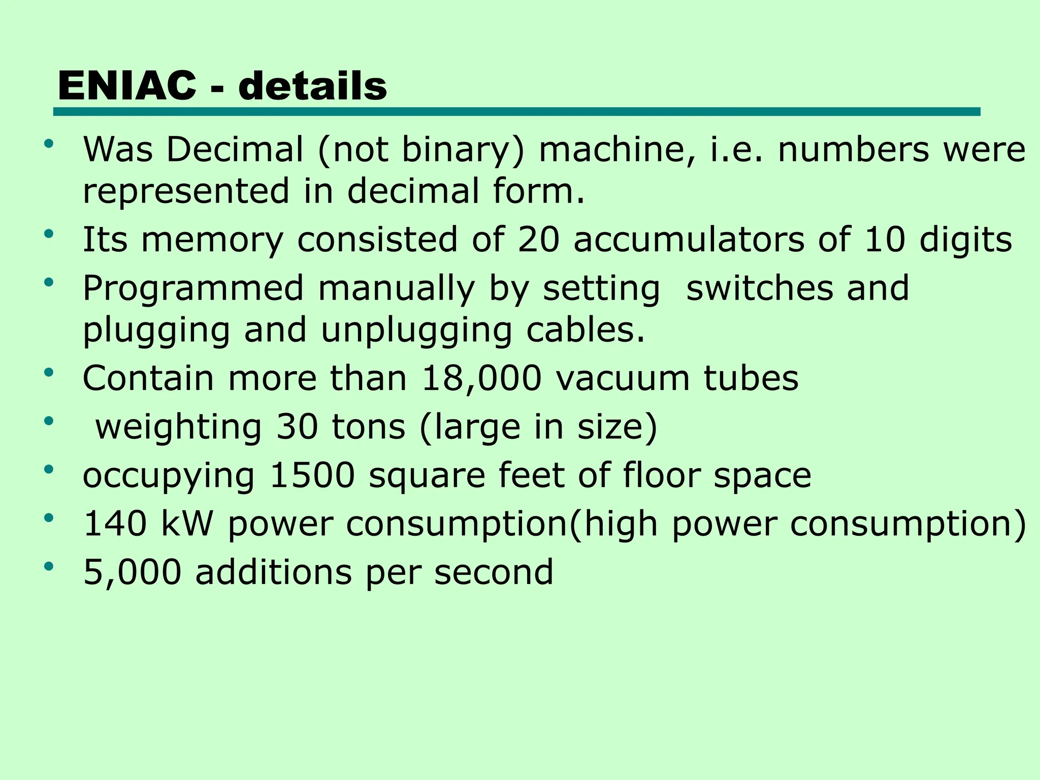 ENIAC - details
• Was Decimal (not binary) machine, i.e. numbers were
represented in decimal form.
• Its memory consisted of 20 accumulators of 10 digits
• Programmed manually by setting switches and
plugging and unplugging cables.
• Contain more than 18,000 vacuum tubes
• weighting 30 tons (large in size)
• occupying 1500 square feet of floor space
• 140 kW power consumption(high power consumption)
• 5,000 additions per second
 