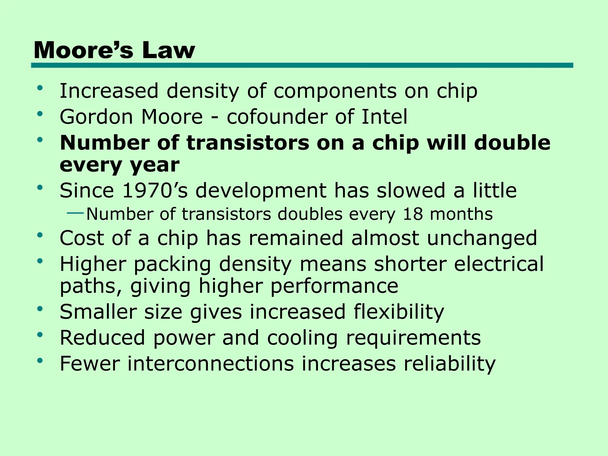Moore’s Law
• Increased density of components on chip
• Gordon Moore - cofounder of Intel
• Number of transistors on a chip will double
every year
• Since 1970’s development has slowed a little
—Number of transistors doubles every 18 months
• Cost of a chip has remained almost unchanged
• Higher packing density means shorter electrical
paths, giving higher performance
• Smaller size gives increased flexibility
• Reduced power and cooling requirements
• Fewer interconnections increases reliability
 