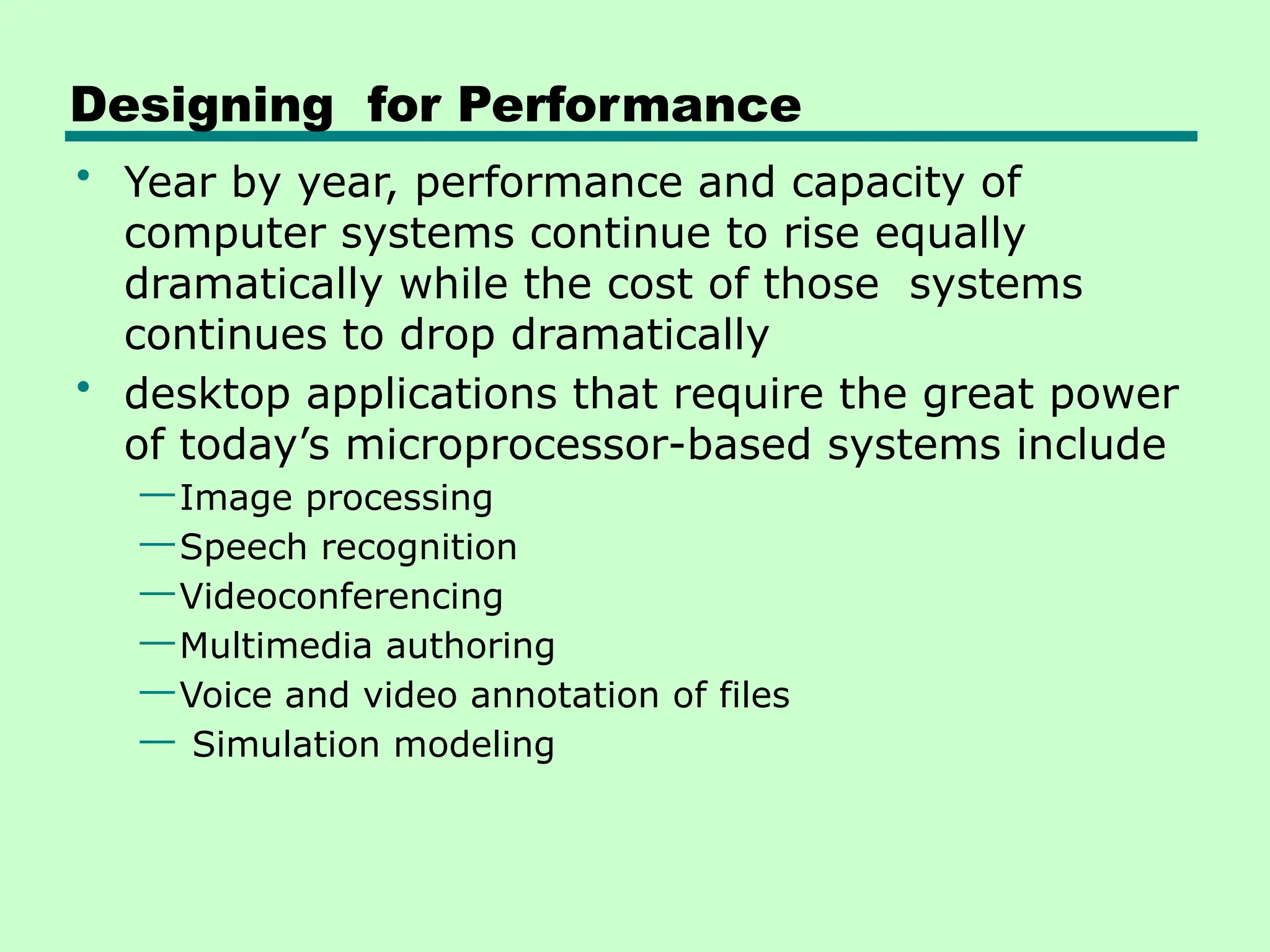 Designing for Performance
• Year by year, performance and capacity of
computer systems continue to rise equally
dramatically while the cost of those systems
continues to drop dramatically
• desktop applications that require the great power
of today’s microprocessor-based systems include
—Image processing
—Speech recognition
—Videoconferencing
—Multimedia authoring
—Voice and video annotation of files
— Simulation modeling
 