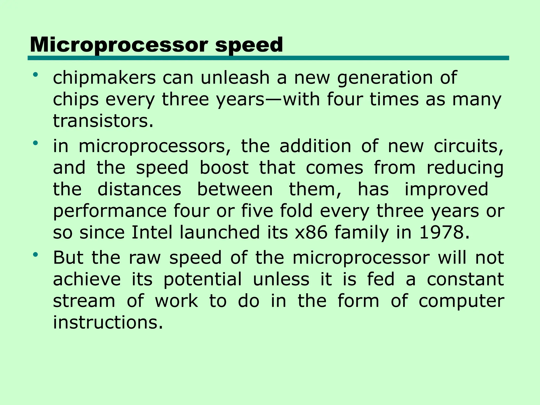 Microprocessor speed
• chipmakers can unleash a new generation of
chips every three years—with four times as many
transistors.
• in microprocessors, the addition of new circuits,
and the speed boost that comes from reducing
the distances between them, has improved
performance four or five fold every three years or
so since Intel launched its x86 family in 1978.
• But the raw speed of the microprocessor will not
achieve its potential unless it is fed a constant
stream of work to do in the form of computer
instructions.
 