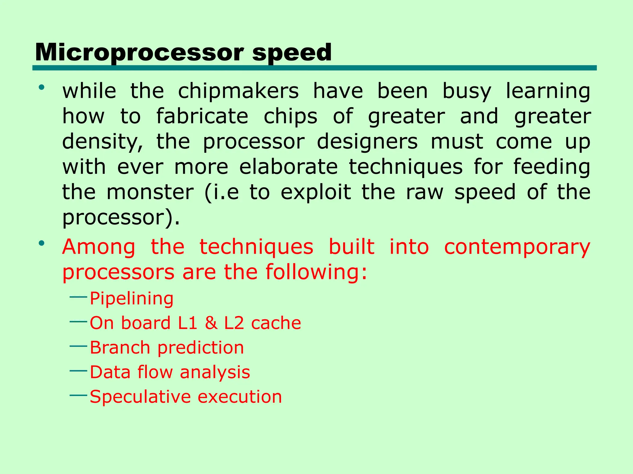 Microprocessor speed
• while the chipmakers have been busy learning
how to fabricate chips of greater and greater
density, the processor designers must come up
with ever more elaborate techniques for feeding
the monster (i.e to exploit the raw speed of the
processor).
• Among the techniques built into contemporary
processors are the following:
—Pipelining
—On board L1 & L2 cache
—Branch prediction
—Data flow analysis
—Speculative execution
 