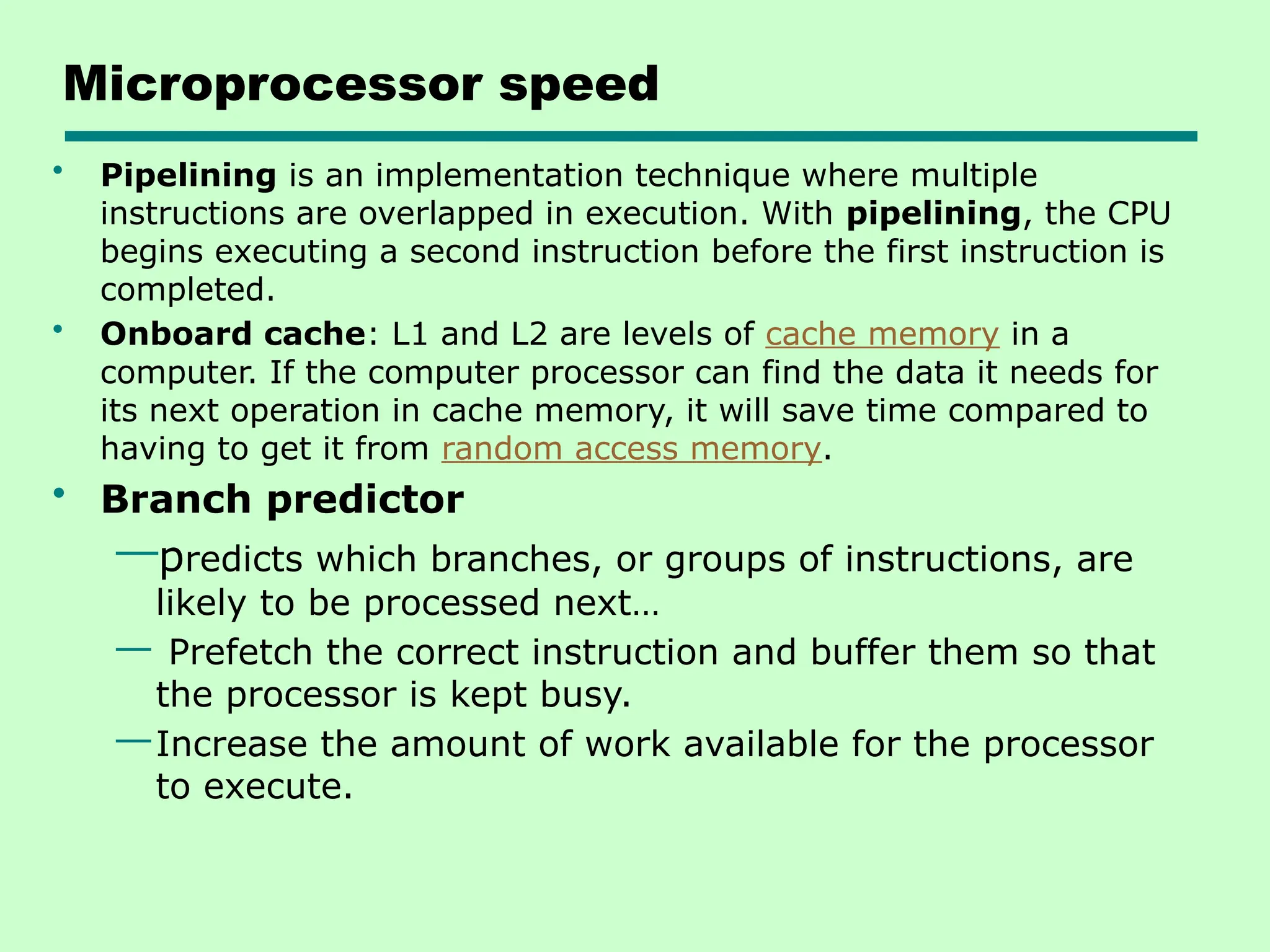 Microprocessor speed
• Pipelining is an implementation technique where multiple
instructions are overlapped in execution. With pipelining, the CPU
begins executing a second instruction before the first instruction is
completed.
• Onboard cache: L1 and L2 are levels of cache memory in a
computer. If the computer processor can find the data it needs for
its next operation in cache memory, it will save time compared to
having to get it from random access memory.
• Branch predictor
—predicts which branches, or groups of instructions, are
likely to be processed next…
— Prefetch the correct instruction and buffer them so that
the processor is kept busy.
—Increase the amount of work available for the processor
to execute.
 