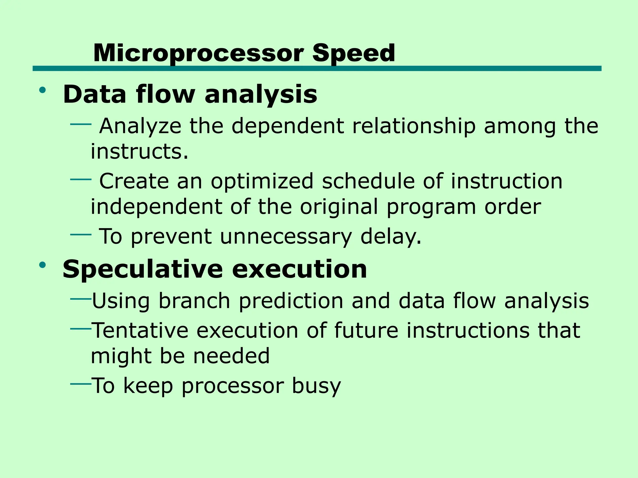 Microprocessor Speed
• Data flow analysis
— Analyze the dependent relationship among the
instructs.
— Create an optimized schedule of instruction
independent of the original program order
— To prevent unnecessary delay.
• Speculative execution
—Using branch prediction and data flow analysis
—Tentative execution of future instructions that
might be needed
—To keep processor busy
 