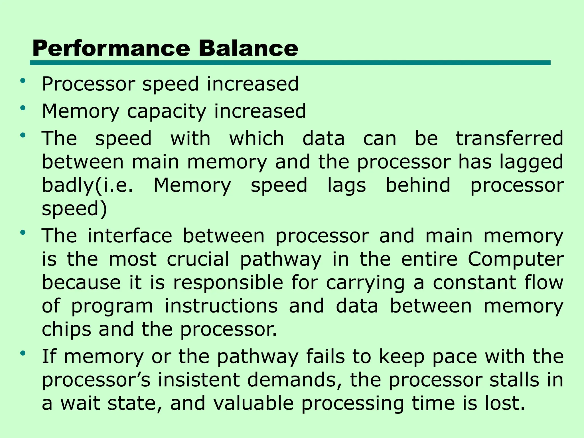 Performance Balance
• Processor speed increased
• Memory capacity increased
• The speed with which data can be transferred
between main memory and the processor has lagged
badly(i.e. Memory speed lags behind processor
speed)
• The interface between processor and main memory
is the most crucial pathway in the entire Computer
because it is responsible for carrying a constant flow
of program instructions and data between memory
chips and the processor.
• If memory or the pathway fails to keep pace with the
processor’s insistent demands, the processor stalls in
a wait state, and valuable processing time is lost.
 